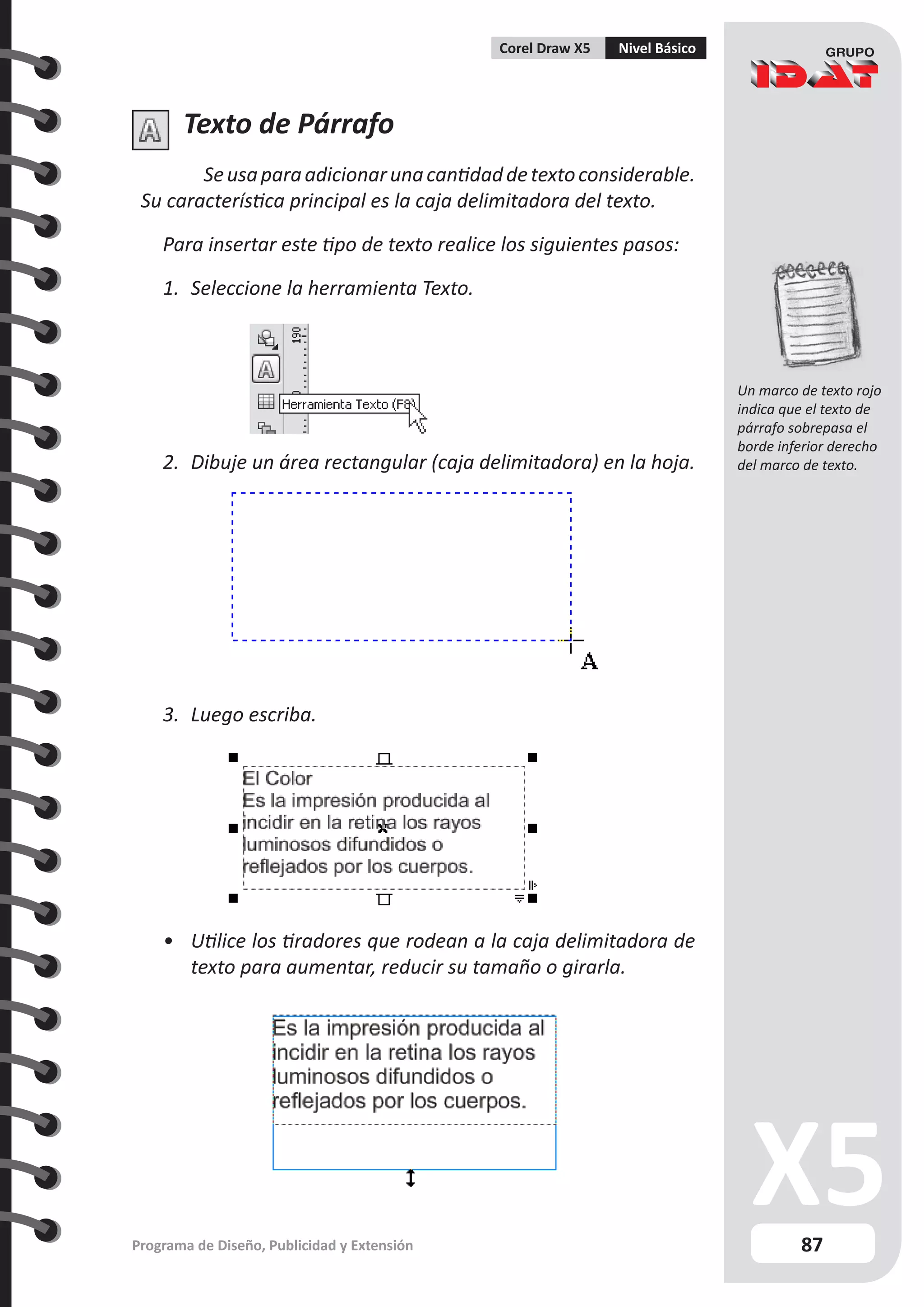 87
Programa de Diseño, Publicidad y Extensión
Corel Draw X5 Nivel Básico
Texto de Párrafo
Seusaparaadicionarunacantidaddetextoconsiderable.
Su característica principal es la caja delimitadora del texto.
Para insertar este tipo de texto realice los siguientes pasos:
1.	 Seleccione la herramienta Texto.
2.	 Dibuje un área rectangular (caja delimitadora) en la hoja.
3.	 Luego escriba.
•	 Utilice los tiradores que rodean a la caja delimitadora de
texto para aumentar, reducir su tamaño o girarla.
Un marco de texto rojo
indica que el texto de
párrafo sobrepasa el
borde inferior derecho
del marco de texto.
 