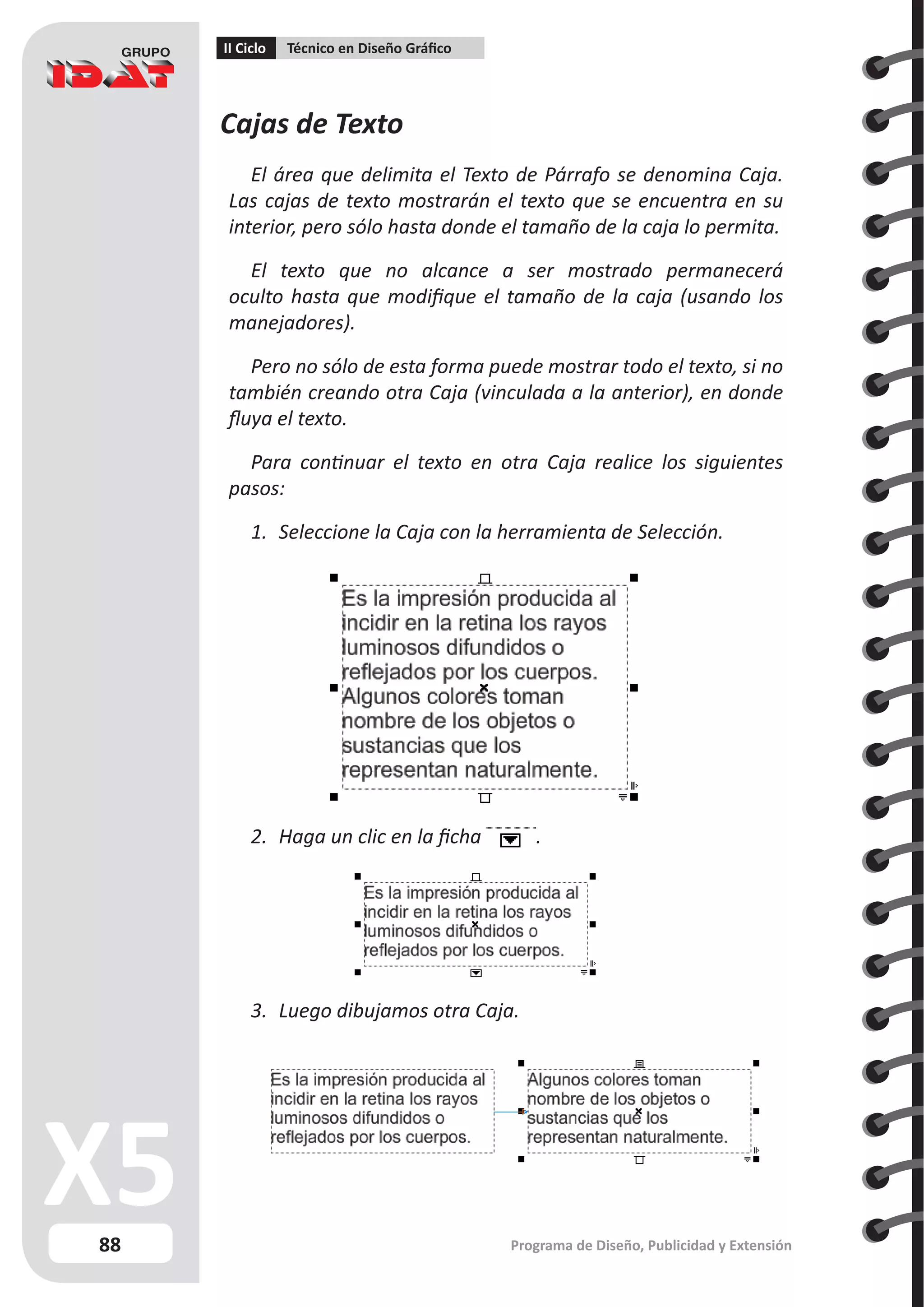 88
II Ciclo Técnico en Diseño Gráfico
Programa de Diseño, Publicidad y Extensión
Cajas de Texto
El área que delimita el Texto de Párrafo se denomina Caja.
Las cajas de texto mostrarán el texto que se encuentra en su
interior, pero sólo hasta donde el tamaño de la caja lo permita.
El texto que no alcance a ser mostrado permanecerá
oculto hasta que modifique el tamaño de la caja (usando los
manejadores).
Pero no sólo de esta forma puede mostrar todo el texto, si no
también creando otra Caja (vinculada a la anterior), en donde
fluya el texto.
Para continuar el texto en otra Caja realice los siguientes
pasos:
1.	 Seleccione la Caja con la herramienta de Selección.
2.	 Haga un clic en la ficha .
3.	 Luego dibujamos otra Caja.
 