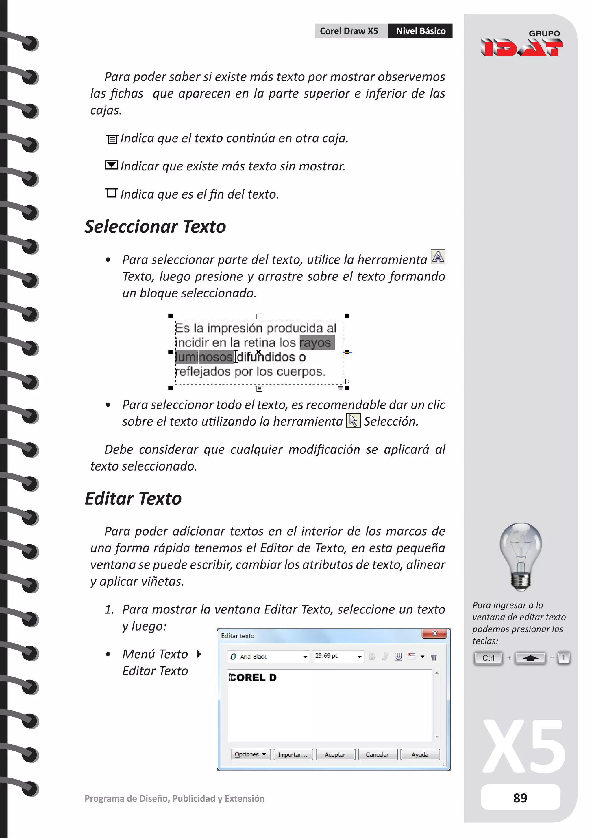 89
Programa de Diseño, Publicidad y Extensión
Corel Draw X5 Nivel Básico
Para poder saber si existe más texto por mostrar observemos
las fichas que aparecen en la parte superior e inferior de las
cajas.
	
Indica que el texto continúa en otra caja.
	Indicar que existe más texto sin mostrar.
	Indica que es el fin del texto.
Seleccionar Texto
•	 Para seleccionar parte del texto, utilice la herramienta
Texto, luego presione y arrastre sobre el texto formando
un bloque seleccionado.
•	 Para seleccionar todo el texto, es recomendable dar un clic
sobre el texto utilizando la herramienta Selección.
Debe considerar que cualquier modificación se aplicará al
texto seleccionado.
Editar Texto
Para poder adicionar textos en el interior de los marcos de
una forma rápida tenemos el Editor de Texto, en esta pequeña
ventana se puede escribir, cambiar los atributos de texto, alinear
y aplicar viñetas.
1.	 Para mostrar la ventana Editar Texto, seleccione un texto
y luego:
•	 Menú Texto 
Editar Texto
Ctrl T
Para ingresar a la
ventana de editar texto
podemos presionar las
teclas:
 
