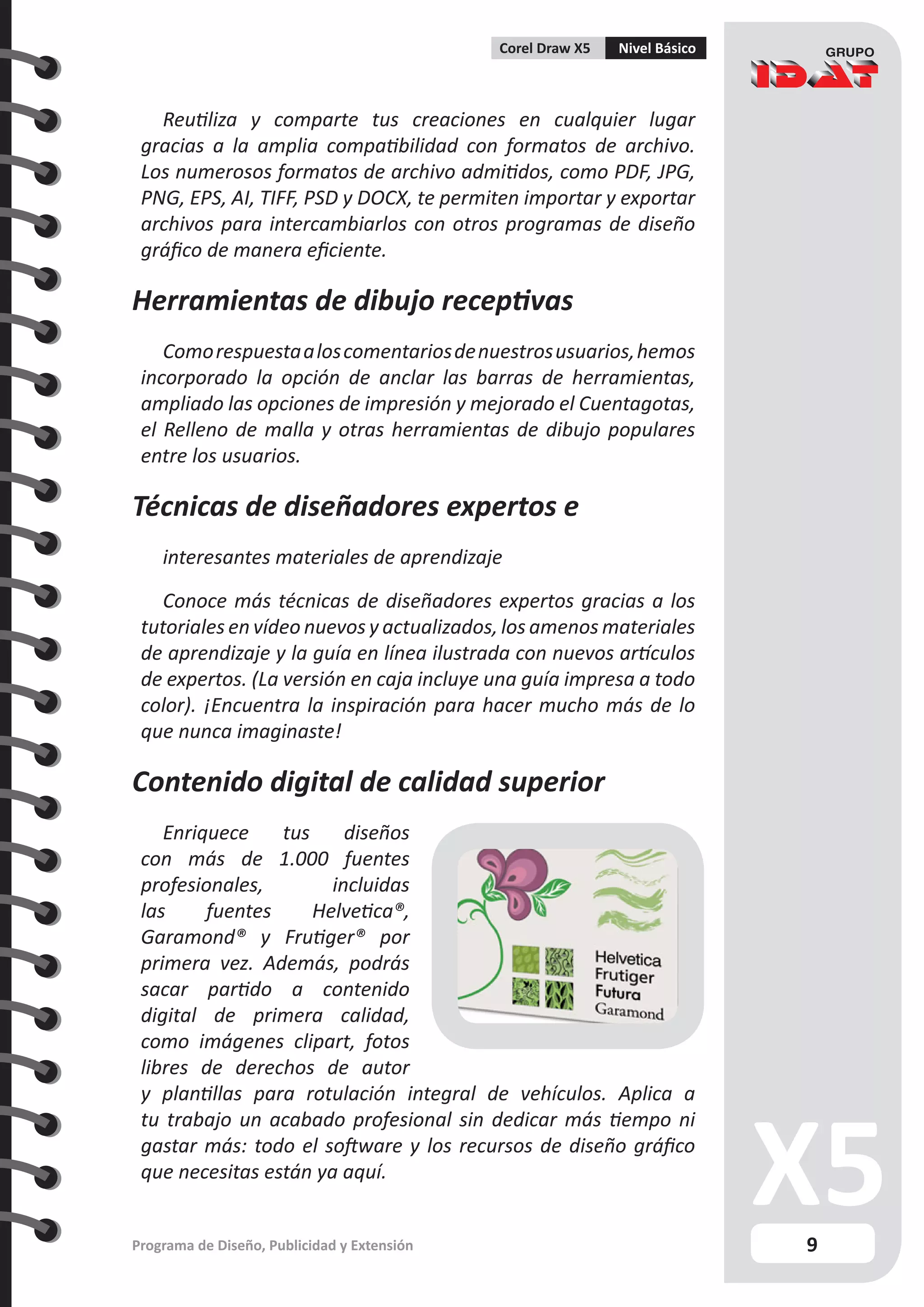 9
Programa de Diseño, Publicidad y Extensión
Corel Draw X5 Nivel Básico
Reutiliza y comparte tus creaciones en cualquier lugar
gracias a la amplia compatibilidad con formatos de archivo.
Los numerosos formatos de archivo admitidos, como PDF, JPG,
PNG, EPS, AI, TIFF, PSD y DOCX, te permiten importar y exportar
archivos para intercambiarlos con otros programas de diseño
gráfico de manera eficiente.
Herramientas de dibujo receptivas
Comorespuestaaloscomentariosdenuestrosusuarios,hemos
incorporado la opción de anclar las barras de herramientas,
ampliado las opciones de impresión y mejorado el Cuentagotas,
el Relleno de malla y otras herramientas de dibujo populares
entre los usuarios.
Técnicas de diseñadores expertos e
interesantes materiales de aprendizaje
Conoce más técnicas de diseñadores expertos gracias a los
tutoriales en vídeo nuevos y actualizados, los amenos materiales
de aprendizaje y la guía en línea ilustrada con nuevos artículos
de expertos. (La versión en caja incluye una guía impresa a todo
color). ¡Encuentra la inspiración para hacer mucho más de lo
que nunca imaginaste!
Contenido digital de calidad superior
Enriquece tus diseños
con más de 1.000 fuentes
profesionales, incluidas
las fuentes Helvetica®,
Garamond® y Frutiger® por
primera vez. Además, podrás
sacar partido a contenido
digital de primera calidad,
como imágenes clipart, fotos
libres de derechos de autor
y plantillas para rotulación integral de vehículos. Aplica a
tu trabajo un acabado profesional sin dedicar más tiempo ni
gastar más: todo el software y los recursos de diseño gráfico
que necesitas están ya aquí.
 