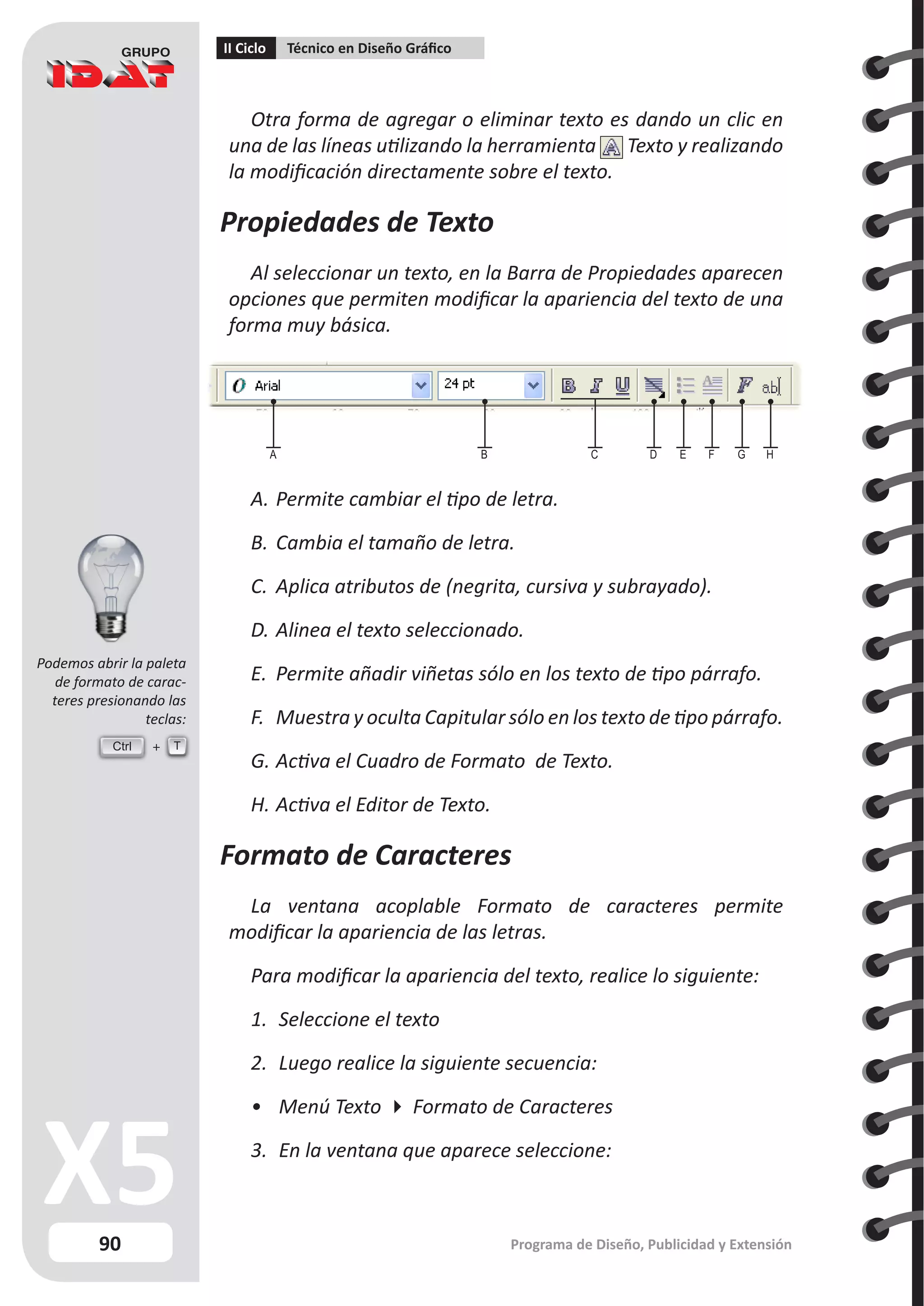 90
II Ciclo Técnico en Diseño Gráfico
Programa de Diseño, Publicidad y Extensión
Otra forma de agregar o eliminar texto es dando un clic en
una de las líneas utilizando la herramienta Texto y realizando
la modificación directamente sobre el texto.
Propiedades de Texto
Al seleccionar un texto, en la Barra de Propiedades aparecen
opciones que permiten modificar la apariencia del texto de una
forma muy básica.
A.	Permite cambiar el tipo de letra.
B.	Cambia el tamaño de letra.
C.	 Aplica atributos de (negrita, cursiva y subrayado).
D.	Alinea el texto seleccionado.
E.	 Permite añadir viñetas sólo en los texto de tipo párrafo.
F.	 Muestra y oculta Capitular sólo en los texto de tipo párrafo.
G.	Activa el Cuadro de Formato de Texto.
H.	Activa el Editor de Texto.
Formato de Caracteres
La ventana acoplable Formato de caracteres permite
modificar la apariencia de las letras.
Para modificar la apariencia del texto, realice lo siguiente:
1.	 Seleccione el texto
2.	 Luego realice la siguiente secuencia:
•	 Menú Texto  Formato de Caracteres
3.	 En la ventana que aparece seleccione:
A B C D E F G H
Ctrl T
Podemos abrir la paleta
de formato de carac-
teres presionando las
teclas:
 