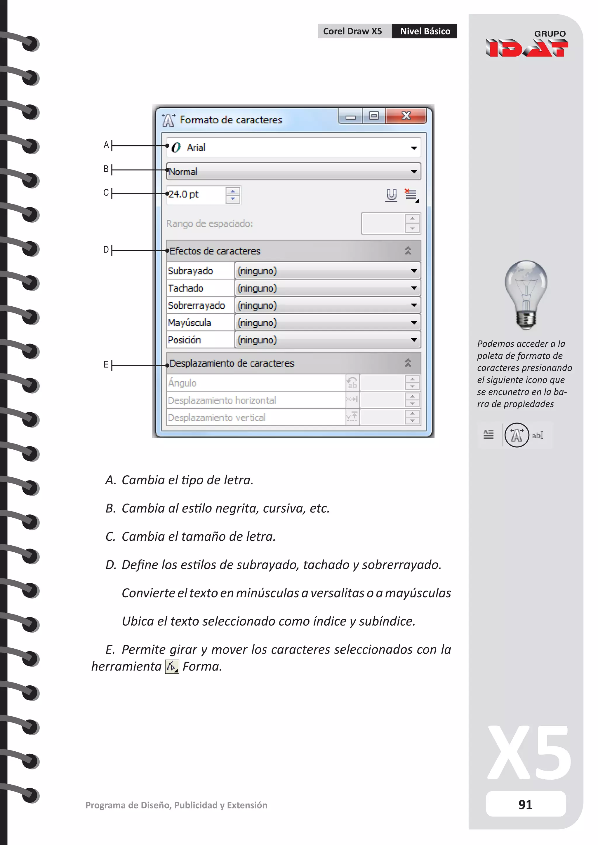 91
Programa de Diseño, Publicidad y Extensión
Corel Draw X5 Nivel Básico
A.	Cambia el tipo de letra.
B.	Cambia al estilo negrita, cursiva, etc.
C.	 Cambia el tamaño de letra.
D.	Define los estilos de subrayado, tachado y sobrerrayado.
	 Convierteeltextoenminúsculasaversalitasoamayúsculas
	 Ubica el texto seleccionado como índice y subíndice.
E.	 Permite girar y mover los caracteres seleccionados con la
herramienta Forma.
A
B
C
D
E
Podemos acceder a la
paleta de formato de
caracteres presionando
el siguiente icono que
se encunetra en la ba-
rra de propiedades
 