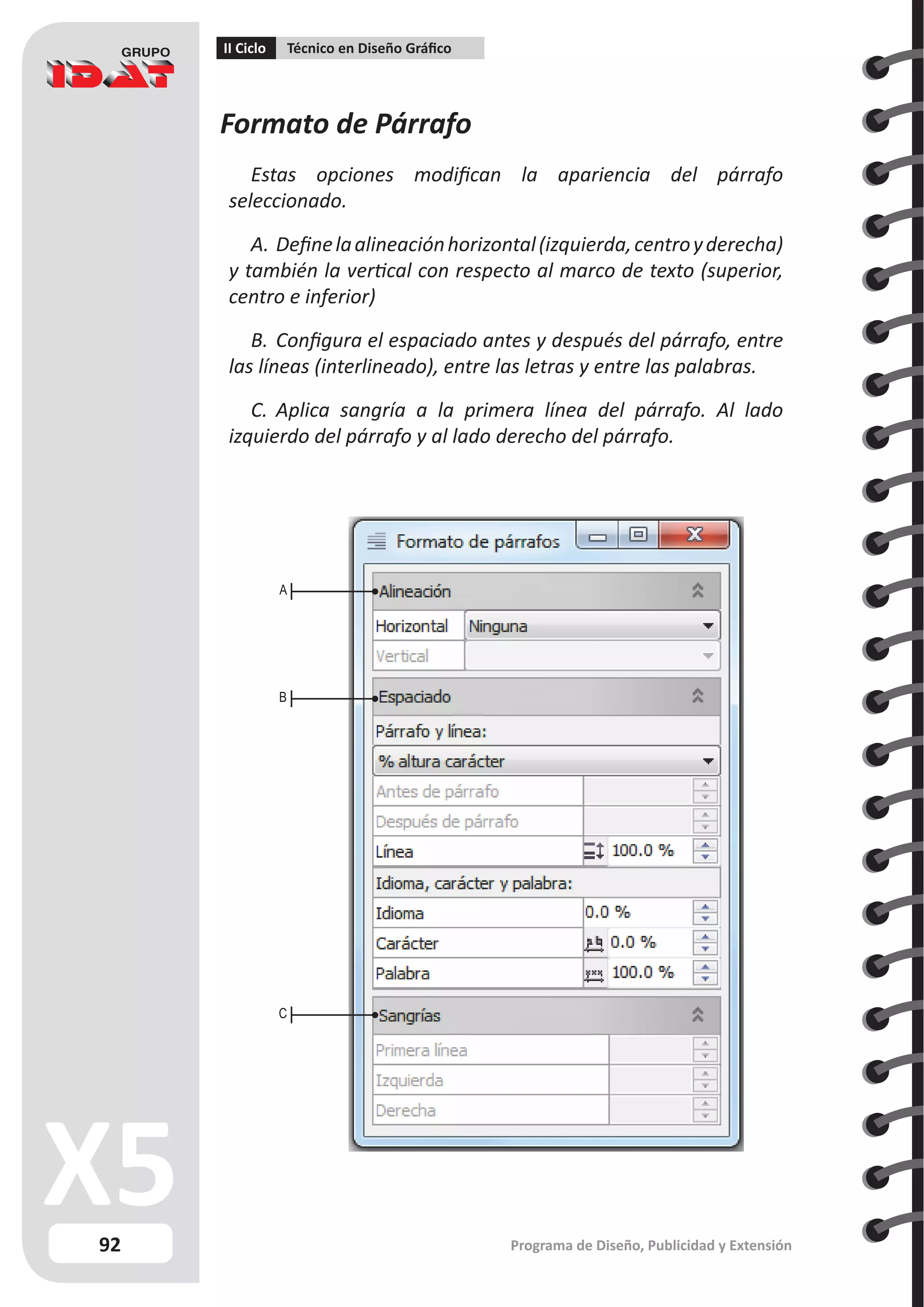 92
II Ciclo Técnico en Diseño Gráfico
Programa de Diseño, Publicidad y Extensión
Formato de Párrafo
Estas opciones modifican la apariencia del párrafo
seleccionado.
A.	Definelaalineaciónhorizontal(izquierda,centroyderecha)
y también la vertical con respecto al marco de texto (superior,
centro e inferior)
B.	Configura el espaciado antes y después del párrafo, entre
las líneas (interlineado), entre las letras y entre las palabras.
C.	 Aplica sangría a la primera línea del párrafo. Al lado
izquierdo del párrafo y al lado derecho del párrafo.
A
B
C
 