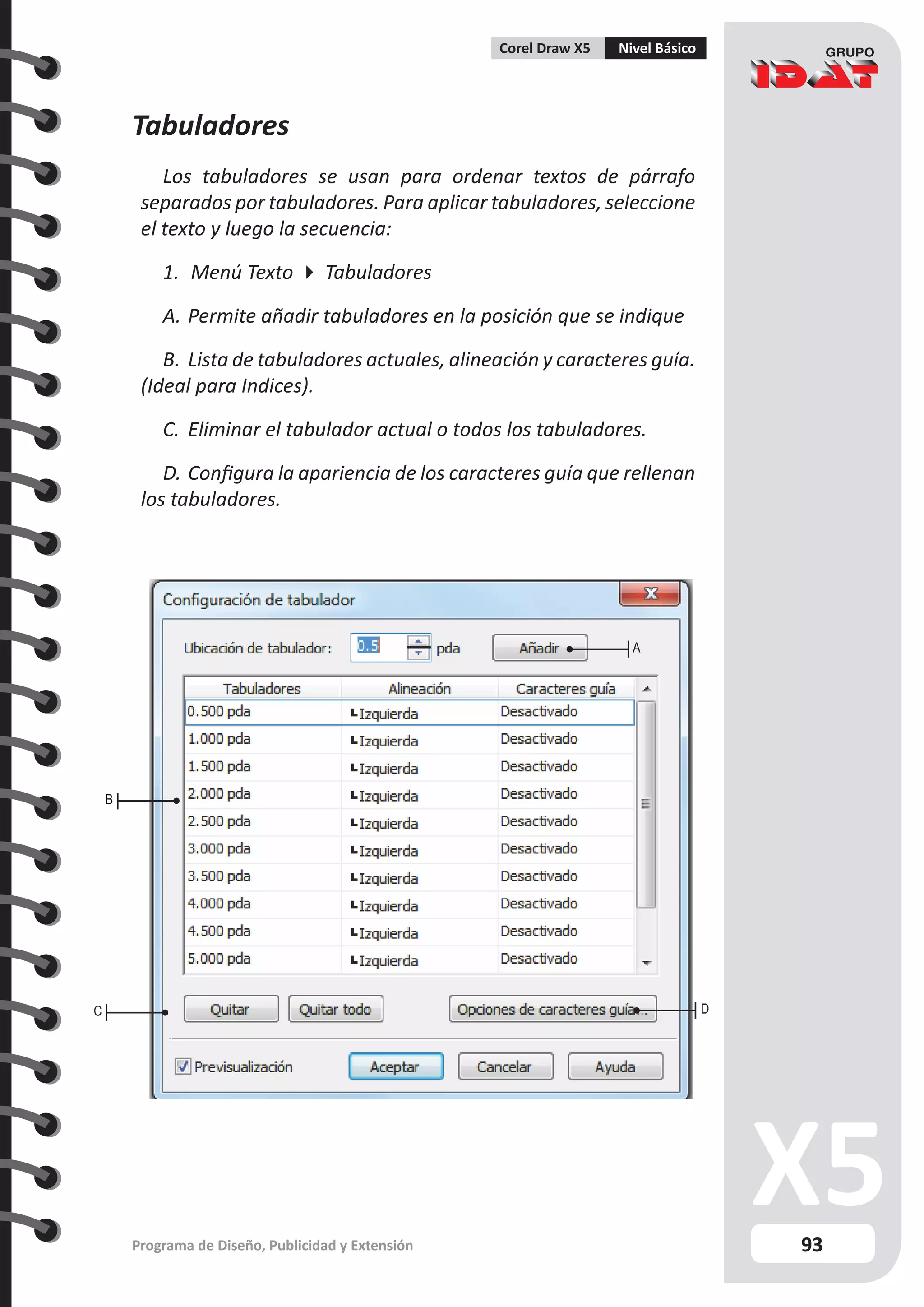 93
Programa de Diseño, Publicidad y Extensión
Corel Draw X5 Nivel Básico
Tabuladores
Los tabuladores se usan para ordenar textos de párrafo
separados por tabuladores. Para aplicar tabuladores, seleccione
el texto y luego la secuencia:
1.	 Menú Texto  Tabuladores
A.	Permite añadir tabuladores en la posición que se indique
B.	Lista de tabuladores actuales, alineación y caracteres guía.
(Ideal para Indices).
C.	 Eliminar el tabulador actual o todos los tabuladores.
D.	Configura la apariencia de los caracteres guía que rellenan
los tabuladores.
A
C D
B
 