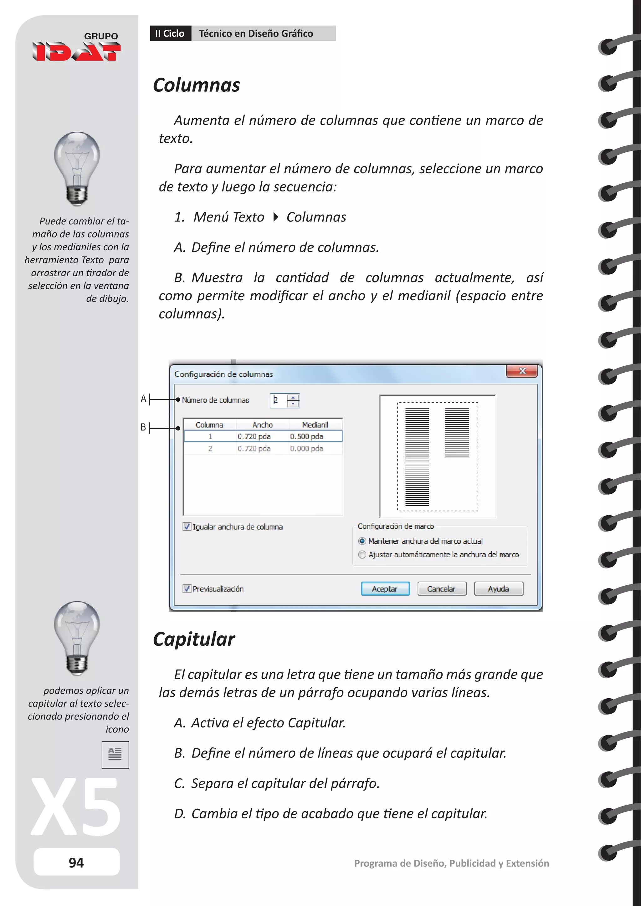94
II Ciclo Técnico en Diseño Gráfico
Programa de Diseño, Publicidad y Extensión
Columnas
Aumenta el número de columnas que contiene un marco de
texto.
Para aumentar el número de columnas, seleccione un marco
de texto y luego la secuencia:
1.	 Menú Texto  Columnas
A.	Define el número de columnas.
B.	Muestra la cantidad de columnas actualmente, así
como permite modificar el ancho y el medianil (espacio entre
columnas).
A
B
Capitular
El capitular es una letra que tiene un tamaño más grande que
las demás letras de un párrafo ocupando varias líneas.
A.	Activa el efecto Capitular.
B.	Define el número de líneas que ocupará el capitular.
C.	 Separa el capitular del párrafo.
D.	Cambia el tipo de acabado que tiene el capitular.
Puede cambiar el ta-
maño de las columnas
y los medianiles con la
herramienta Texto para
arrastrar un tirador de
selección en la ventana
de dibujo.
podemos aplicar un
capitular al texto selec-
cionado presionando el
icono
 