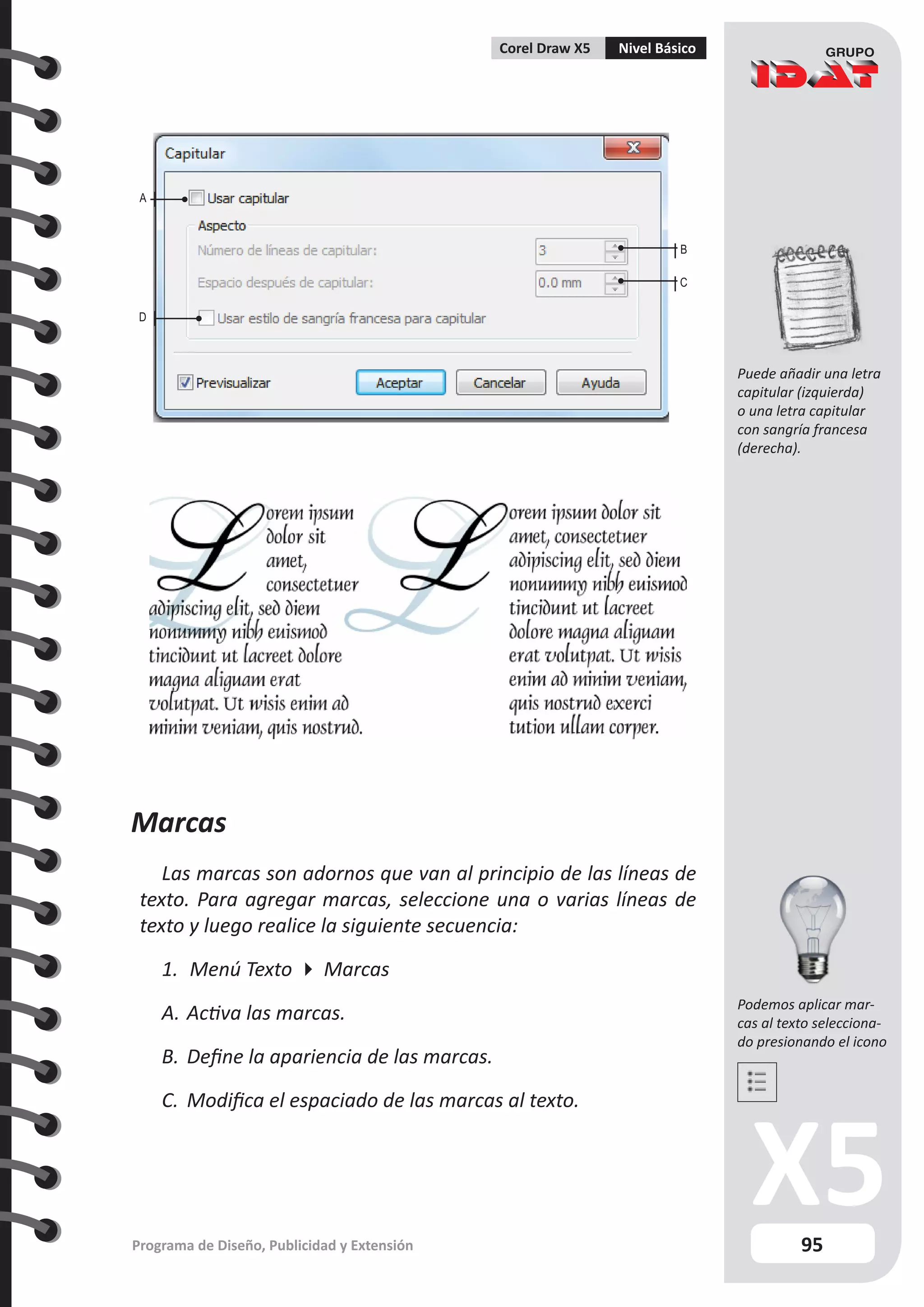 95
Programa de Diseño, Publicidad y Extensión
Corel Draw X5 Nivel Básico
B
C
A
D
Podemos aplicar mar-
cas al texto selecciona-
do presionando el icono
Puede añadir una letra
capitular (izquierda)
o una letra capitular
con sangría francesa
(derecha).
Marcas
Las marcas son adornos que van al principio de las líneas de
texto. Para agregar marcas, seleccione una o varias líneas de
texto y luego realice la siguiente secuencia:
1.	 Menú Texto  Marcas
A.	Activa las marcas.
B.	Define la apariencia de las marcas.
C.	 Modifica el espaciado de las marcas al texto.
 