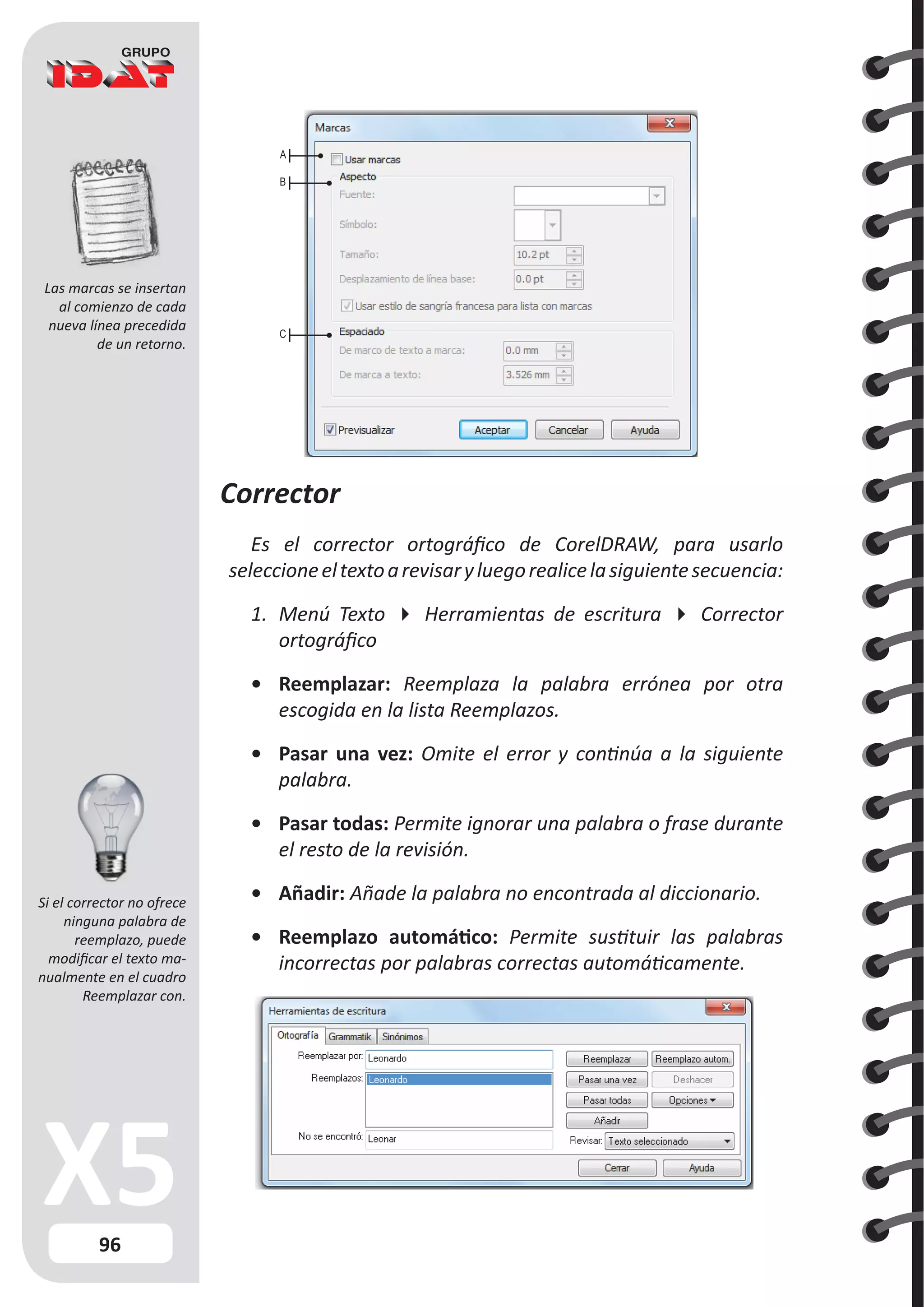 96
Corrector
Es el corrector ortográfico de CorelDRAW, para usarlo
seleccioneeltextoarevisaryluegorealicelasiguientesecuencia:
1.	 Menú Texto  Herramientas de escritura  Corrector
ortográfico
•	 Reemplazar: Reemplaza la palabra errónea por otra
escogida en la lista Reemplazos.
•	 Pasar una vez: Omite el error y continúa a la siguiente
palabra.
•	 Pasar todas: Permite ignorar una palabra o frase durante
el resto de la revisión.
•	 Añadir: Añade la palabra no encontrada al diccionario.
•	 Reemplazo automático: Permite sustituir las palabras
incorrectas por palabras correctas automáticamente.
Las marcas se insertan
al comienzo de cada
nueva línea precedida
de un retorno.
A
B
C
Si el corrector no ofrece
ninguna palabra de
reemplazo, puede
modificar el texto ma-
nualmente en el cuadro
Reemplazar con.
 
