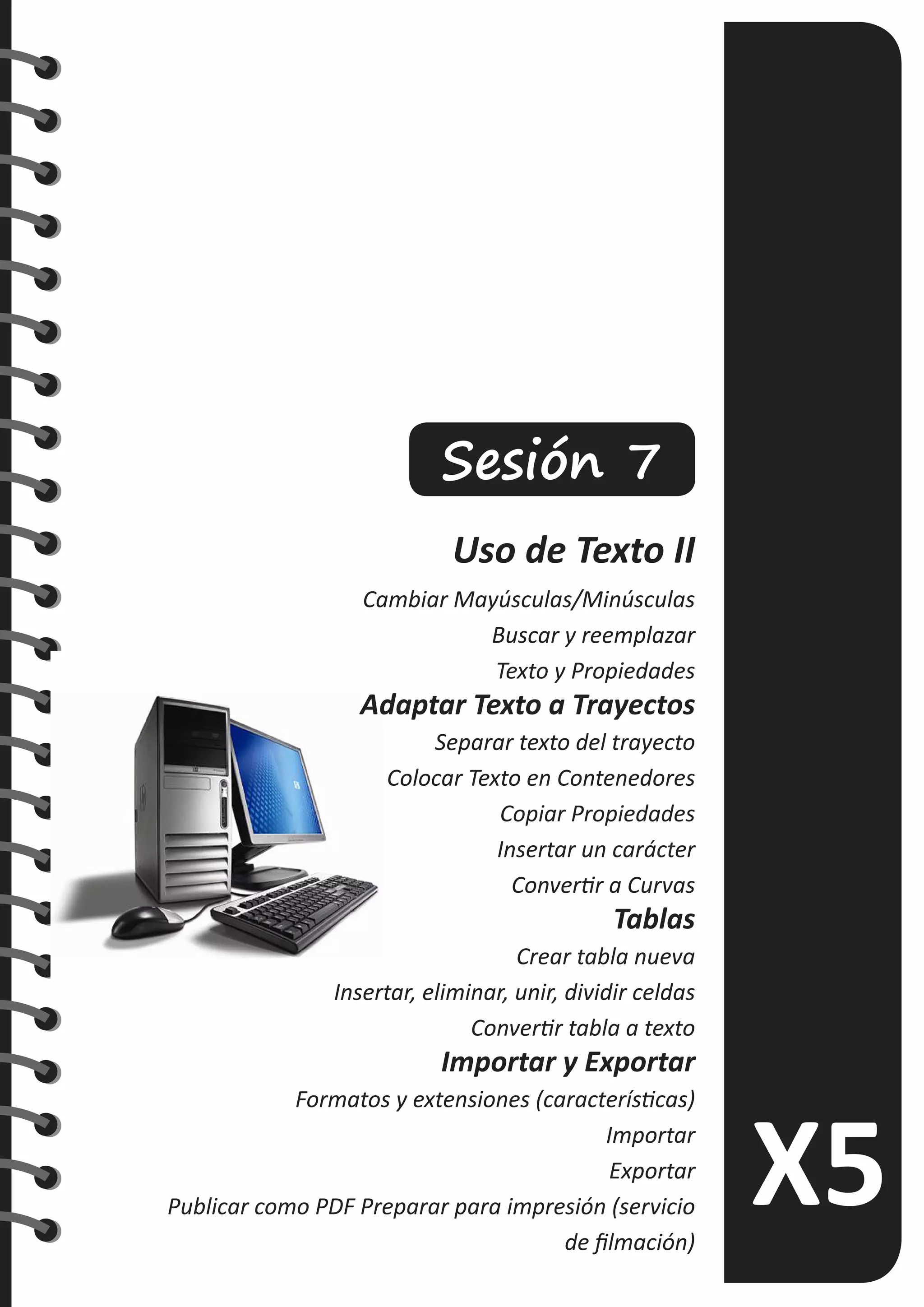 Sesión 7
Uso de Texto II
Cambiar Mayúsculas/Minúsculas
Buscar y reemplazar
Texto y Propiedades
Adaptar Texto a Trayectos
Separar texto del trayecto
Colocar Texto en Contenedores
Copiar Propiedades
Insertar un carácter
Convertir a Curvas
Tablas
Crear tabla nueva
Insertar, eliminar, unir, dividir celdas
Convertir tabla a texto
Importar y Exportar
Formatos y extensiones (características)
Importar
Exportar
Publicar como PDF Preparar para impresión (servicio
de filmación)
 
