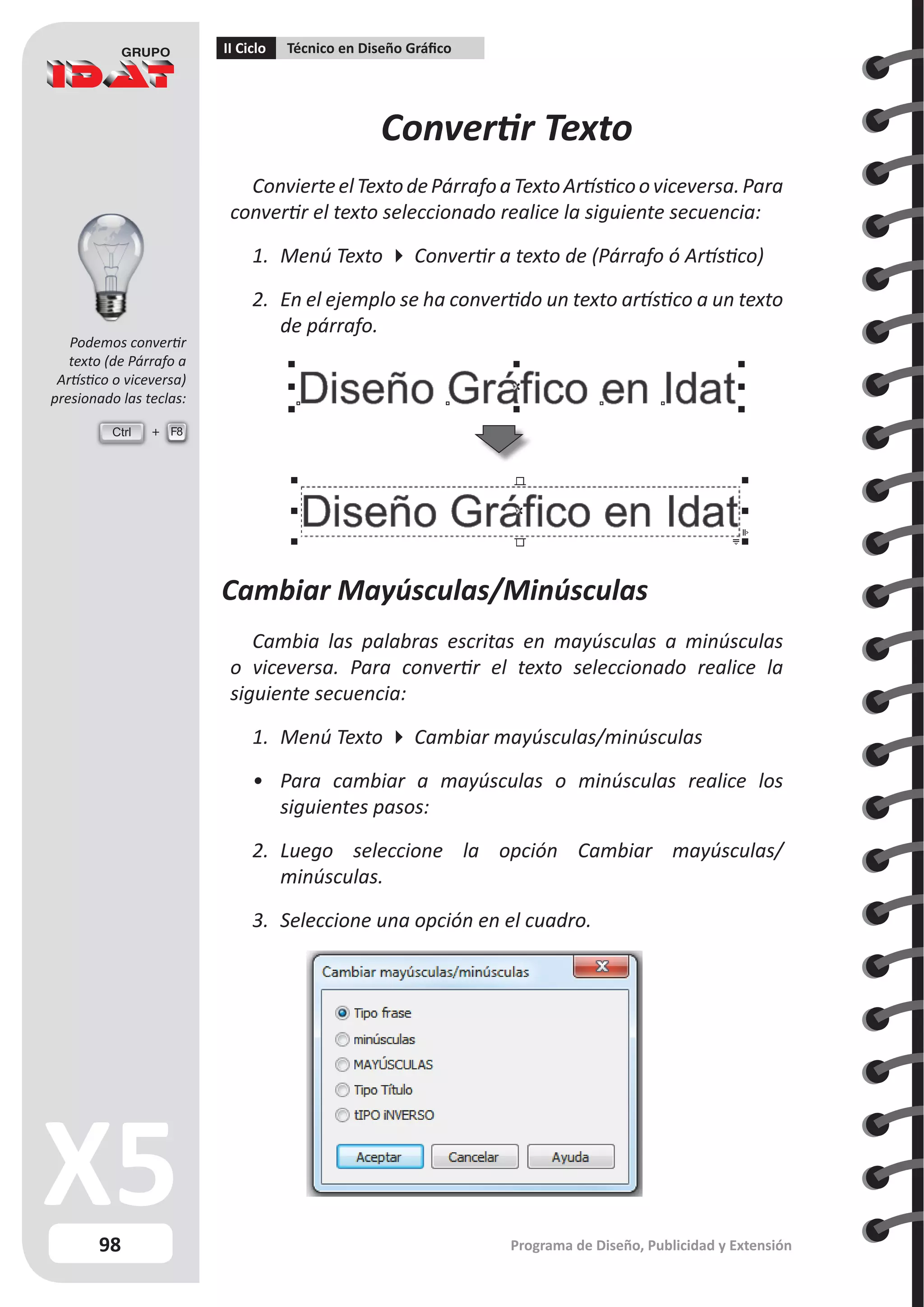 98
II Ciclo Técnico en Diseño Gráfico
Programa de Diseño, Publicidad y Extensión
Convertir Texto
ConvierteelTextodePárrafoaTextoArtísticooviceversa.Para
convertir el texto seleccionado realice la siguiente secuencia:
1.	 Menú Texto  Convertir a texto de (Párrafo ó Artístico)
2.	 En el ejemplo se ha convertido un texto artístico a un texto
de párrafo.
Cambiar Mayúsculas/Minúsculas
Cambia las palabras escritas en mayúsculas a minúsculas
o viceversa. Para convertir el texto seleccionado realice la
siguiente secuencia:
1.	 Menú Texto  Cambiar mayúsculas/minúsculas
•	 Para cambiar a mayúsculas o minúsculas realice los
siguientes pasos:
2.	 Luego seleccione la opción Cambiar mayúsculas/
minúsculas.
3.	 Seleccione una opción en el cuadro.
Ctrl F8
Podemos convertir
texto (de Párrafo a
Artístico o viceversa)
presionado las teclas:
 