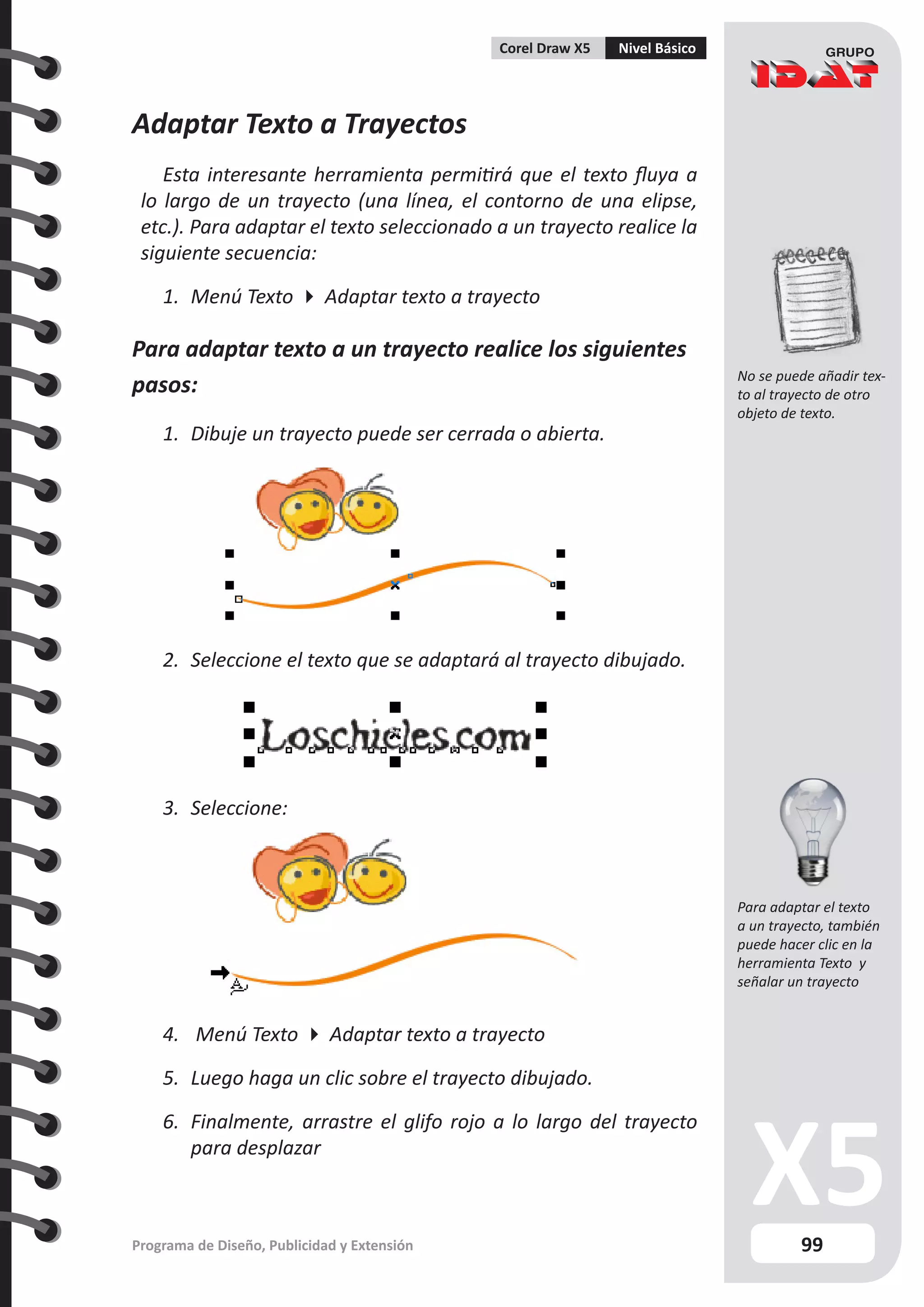 99
Programa de Diseño, Publicidad y Extensión
Corel Draw X5 Nivel Básico
Adaptar Texto a Trayectos
Esta interesante herramienta permitirá que el texto fluya a
lo largo de un trayecto (una línea, el contorno de una elipse,
etc.). Para adaptar el texto seleccionado a un trayecto realice la
siguiente secuencia:
1.	 Menú Texto  Adaptar texto a trayecto
Para adaptar texto a un trayecto realice los siguientes
pasos:
1.	 Dibuje un trayecto puede ser cerrada o abierta.
2.	 Seleccione el texto que se adaptará al trayecto dibujado.
3.	 Seleccione:
4.	 Menú Texto  Adaptar texto a trayecto
5.	 Luego haga un clic sobre el trayecto dibujado.
6.	 Finalmente, arrastre el glifo rojo a lo largo del trayecto
para desplazar
No se puede añadir tex-
to al trayecto de otro
objeto de texto.
Para adaptar el texto
a un trayecto, también
puede hacer clic en la
herramienta Texto y
señalar un trayecto
 
