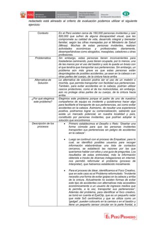 redactado está alineado al criterio de evaluación podemos utilizar el siguiente
ejercicio:
Contexto En el Perú existen cerca de 160,000 personas invidentes y casi
600,000 que sufren de alguna discapacidad visual, que les
compromete su calidad de vida, desarrollo integral y bienestar
familiar, según las cifras manejadas por el Ministerio de Salud
(Minsa). Muchas de estas personas invidentes, realizan
actividades económicas y profesionales diariamente,
desempeñándose como abogados, masajistas, catadores u otras
profesiones.
Problemática Sin embargo, estas personas tienen inconvenientes para
trasladarse caminando, pues tienen ocupada, por lo menos, una
de las manos por el uso del bastón y solo le queda un brazo con
el que tendría que transportar sus pertenencias. Sin embargo, un
problema aún más grave es que estas personas están
desprotegidas de posibles accidentes, ya sean en la cabeza o en
otras partes del cuerpo, de la cintura hacia arriba
Alternativa de
Solución
La alternativa de solución podría ser el uso de un maletín o
mochila, que permita transportar con facilidad sus pertenencias.
También, para evitar accidentes en la cabeza, podrían utilizar
cascos protectores, como el de los motociclistas, sin embargo,
aún no protege otras partes de su cuerpo, de la cintura hacia
arriba.
¿Por qué elegimos
este problema?
Elegimos este problema porque el padre de uno de nuestros
compañeros de equipo es invidente y quisiéramos hacer algo
para facilitarle el transporte de sus pertenencias, así como evitar
accidentes en la cabeza. Asimismo, de resultar una experiencia
positiva, podríamos lograr su comercialización, sabiendo que
existe un mercado potencial, en nuestra localidad y país,
constituido por personas invidentes, que podrían adoptar la
solución que encontremos
Descripción de los
procesos
 Primero establecimos el Desafío o Reto: “Diseñar una
forma cómoda para que las personas invidentes
transporten sus pertenencias sin peligro de accidentes
en la cabeza”.
 Luego se continuó con el proceso de Empatizar, para lo
cual, se identificó posibles usuarios para recoger
información elaborándose una lista de contactos
cercanos, se estableció las razones por las que
queríamos hablar con ellos y una guía de preguntas. Los
resultados de estas entrevistas, más la información
obtenida a través de diversas indagaciones en internet,
nos permitió reformular el problema (proceso de
Interpretar), que habíamos establecido inicialmente.
 Para el proceso de Idear, identificamos el Foco Creativo,
que en este caso es el Problema reformulado: “Invidente
necesita una forma de evitar golpes en la cabeza y arriba
de la cintura. Actualmente no existen formas de evitar
este tipo de accidentes con alternativas más accesibles
económicamente a un usuario de ingresos medios que
le permita, a la vez, transportar sus pertenencias”.
Además del problema, para identificar el foco creativo,
se tomó en cuenta el EyeClip, que es un pequeño radar
que mide 5x5 centímetros y que se utiliza como un
'gadget', pueden colocarlo en la camisa o en el bastón y
tiene un pequeño sensor circular en la parte frontal, a
 