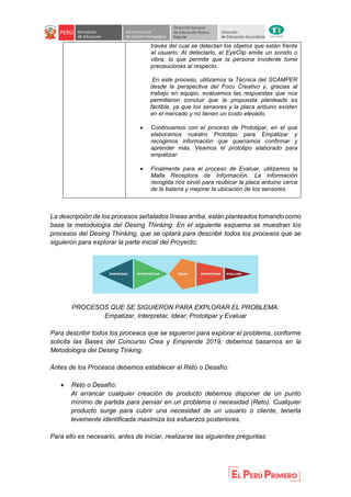 través del cual se detectan los objetos que están frente
al usuario. Al detectarlo, el EyeClip emite un sonido o
vibra, lo que permite que la persona invidente tome
precauciones al respecto.
En este proceso, utilizamos la Técnica del SCAMPER
desde la perspectiva del Foco Creativo y, gracias al
trabajo en equipo, evaluamos las respuestas que nos
permitieron concluir que la propuesta planteada es
factible, ya que los sensores y la placa arduino existen
en el mercado y no tienen un costo elevado.
 Continuamos con el proceso de Prototipar, en el que
elaboramos nuestro Prototipo para Empatizar y
recogimos información que queríamos confirmar y
aprender más. Veamos el prototipo elaborado para
empatizar:
 Finalmente para el proceso de Evaluar, utilizamos la
Malla Receptora de Información. La información
recogida nos sirvió para reubicar la placa arduino cerca
de la batería y mejorar la ubicación de los sensores.
La descripción de los procesos señalados líneas arriba, están planteados tomando como
base la metodología del Desing Thinking. En el siguiente esquema se muestran los
procesos del Desing Thinking, que se optará para describir todos los procesos que se
siguieron para explorar la parte inicial del Proyecto.
PROCESOS QUE SE SIGUIERON PARA EXPLORAR EL PROBLEMA:
Empatizar, Interpretar, Idear, Prototipar y Evaluar
Para describir todos los procesos que se siguieron para explorar el problema, conforme
solicita las Bases del Concurso Crea y Emprende 2019, debemos basarnos en la
Metodología del Desing Tinking.
Antes de los Procesos debemos establecer el Reto o Desafío:
 Reto o Desafío:
Al arrancar cualquier creación de producto debemos disponer de un punto
mínimo de partida para pensar en un problema o necesidad (Reto). Cualquier
producto surge para cubrir una necesidad de un usuario o cliente, tenerla
levemente identificada maximiza los esfuerzos posteriores.
Para ello es necesario, antes de iniciar, realizarse las siguientes preguntas:
 