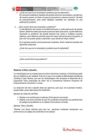  ¿Cuál creo que es la necesidad o problema que he detectado?:
Es necesario establecer hipótesis de partida sobre las necesidades o problemas
de nuestro usuario, en base a lo que ya conocemos o creemos conocer. Se trata
de presuposiciones, pero estas hipótesis necesitan ser validadas en una
exploración posterior.
 ¿Qué usuario tiene esa necesidad o problema?
La identificación del usuario es fundamental para un adecuado punto de partida
óptimo. Debemos saber para quién queremos idear soluciones, a quién debemos
resolverle un problema. De partida siempre hay varios o múltiples usuarios
objetivos, pero debemos priorizar aquel de mayor relevancia para el proyecto, el
que más nos puede ayudar a aprender o que resulte de mayor interés.
En el ejemplo anterior son las personas invidentes. Ahora, debemos plantear las
siguientes preguntas:
¿Cuál creo que es la necesidad o problema que he detectado?
_______________________________________________________________
_______________________________________________________________
¿Qué usuario tiene ese problema?:
_______________________________________________________________
_______________________________________________________________
Redactar el Reto o Desafío:
La metodología que se emplea para encontrar soluciones creativas o innovadoras parte
de una hipótesis a ser validada. Este es el caso si se emplea la Metodología del Desing
Thinking o Lean Startup, que son las metodologías más acotadas al desarrollo de la
Capacidad “Crea propuestas de Valor” de la competencia Gestiona Proyectos de
Emprendimiento económico o social.
La redacción del reto o desafío debe ser genérica, para que, en el proceso creativo,
pueda haber varias alternativas de modificarlo.
Ejemplo de redacción del Reto
 Diseñar una mochila para invidentes (Formulación incorrecta)
 Diseñar una forma cómoda de que los invidentes transporten sus pertenencias
sin peligro de accidentes en la cabeza (Formulación correcta)
Ejemplo: Reto o Desafío
“Diseñar una forma cómoda para que las personas invidentes transporten sus
pertenencias sin peligro de accidentes en la cabeza”.
 