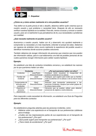 1. Empatizar
¿Cómo es y cómo actúan realmente mi o mis posibles usuarios?
Tras definir en la parte previa el reto o desafío, debemos definir quién creemos que es
nuestro usuario y qué problema o necesidad tiene. Después de ello es necesario
verificar nuestras hipótesis en la realidad. Para ello, iremos a buscar y conocer a nuestro
usuario, para ver si realmente lo que pensábamos de él y sus necesidades o problemas
son realidad.
¿Qué necesita realmente mi posible usuario?
Acercarnos a nuestro usuario, hablar con él y observarlo nos ayudará realmente a
comprender su necesidad y lo más importante, entender el porqué de estas. Debemos
ser capaces de sintetizar cómo ocurre realmente la experiencia del posible usuario e
identificar momentos donde accionar posibles soluciones.
También debemos de recoger información de personas que creemos que nos pueden
dar información valiosa, para lo cual elaboramos una lista de posibles personas de las
cuales queremos recoger información para validar nuestra hipótesis
Ejemplo:
Se estableció una lista de contactos inmediatos cercanos y se estableció las razones
por la que queríamos hablar con ellos.
Contactos ¿Por qué queremos hablar con ellos?
Invidentes Juan/Pedro
/Dirección/Celular
Averiguar cómo resuelven la inseguridad de
poderse accidentar en la cabeza
Familiar del
invidente
José/
Dirección/Celular
Averiguar, qué sugiere para evitar que su familiar
sufra accidentes en la cabeza o de la cintura hacia
arriba
Comerciantes de
artículos para
invidentes
Raúl/
Dirección/Celular
Artículos para transportar pertenencias a las
personas invidentes, equipos que evitan golpes de
la cintura hacia arriba.
Expertos en
sensores
electrónicos
Héctor/
Dirección/Celular
Sensores que se pueden utilizar para detectar
presencia de objetos a cierta distancia.
Para responder a esta necesidad de información, se estableció una Guía de Preguntas
para los diferentes contactos
Ejemplo:
Se establecieron preguntas abiertas para las personas invidentes, como:
 Hábleme sobre una experiencia en el transporte de sus pertenencias cotidianas
para el trabajo.
 ¿Cuáles son las mejores/peores partes de sus experiencias en el transporte de
sus pertenencias? ¿Por qué?
 ¿Qué puede sugerir para transportar sus pertenencias? ¿Por qué?
 ¿Tiene miedo de accidentarse? ¿Por qué?
 