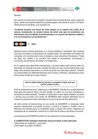 Ejemplo:
De acuerdo a la información recogida el transporte de las pertenencias, pasó a segundo
plano, siendo el principal problema los posibles golpes más allá de la cintura. Por tanto,
reformulamos el problema, que quedaría así:
“Invidente necesita una forma de evitar golpes en la cabeza más arriba de la
cintura. Actualmente no existen formas de evitar este tipo de accidentes con
alternativas más accesibles económicamente a un usuario de ingresos medios y
a la vez transportar sus pertenencias”.
3. Idear
Significa buscar muchas soluciones a un mismo problema o necesidad. Aquí empieza
el proceso de diseño y la generación de múltiples ideas. En esta etapa se entregan los
conceptos y los recursos para hacer prototipos y crear soluciones innovadoras. Todas
las ideas son válidas y se combina todo desde el pensamiento inconsciente y
consciente, pensamientos racionales y la imaginación.
Es un espacio para desarrollar brainstorming y construir ideas sobre previas ideas. En
esta etapa se conciben una gran cantidad de ideas que dan muchas alternativas para
elegir como posibles soluciones, en vez de encontrar una sola mejor solución. También
se puede trabajar con diferentes técnicas como croquis, mindmaps, stroryboards y otros
para explicar la idea de la mejor manera.
Entre la variedad de técnicas, utilizaremos el SCAMPER. Esta técnica es especialmente
adecuada para generar ideas. En este sentido, se utiliza una vez que el problema o
necesidad ya está planteado. También se utiliza para innovar algún artefacto, producto
o servicio que ya existe. Una sesión de SCAMPER debe iniciarse definiendo que el
conjunto de soluciones debe restringirse al uso de recursos de fácil adquisición.
De forma similar al brainstorming, en una sesión de SCAMPER, el moderador debe
empezar describiendo el producto, proceso, o servicio a mejorar o sustituir. Pero a
diferencia del brainstorming, el moderador juega un papel más activo, dirigiendo las
respuestas de los asistentes a través de un check list de verbos que llevan a la acción.
Las preguntas de SCAMPER pueden ser las siguientes (U otras parecidas):
S, (SUBSTITUTE) Substituir elementos hasta encontrar la idea adecuada.
¿Qué puede ser sustituido?, ¿qué más?
¿Qué reglas se pueden modificar?
Pero el utilizar todas las técnicas, no significa el éxito sino que,
incluso, puede ser peor.
 