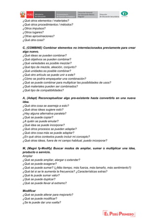 ¿Qué otros elementos / materiales?
¿Qué otros procedimientos / métodos?
¿Otros impulsos?
¿Otros lugares?
¿Otras aproximaciones?
¿Qué otra cosa?
C, (COMBINE) Combinar elementos no interrelacionados previamente para crear
algo nuevo.
¿Qué ideas se pueden combinar?
¿Qué objetivos se pueden combinar?
¿Qué variedades es posible mezclar?
¿Qué tipo de mezcla, aleación, conjunto?
¿Qué unidades es posible combinar?
¿Qué otro artículo se puede unir a este?
¿Cómo se podría empaquetar una combinación?
¿Qué se puede combinar para multiplicar las posibilidades de usos?
¿Qué materiales pueden ser combinados?
¿Qué tipo de compatibilidades?
A, (Adapt) Reconceptualizar algo pre-existente hasta convertirlo en una nueva
idea.
¿Qué otra cosa se asemeja a esto?
¿Qué otras ideas sugiere esto?
¿Hay alguna alternativa paralela?
¿Qué se puede copiar?
¿A quién se puede emular?
¿Qué idea se puede incorporar?
¿Qué otros procesos se pueden adaptar?
¿Qué otra cosa más se puede adaptar?
¿En qué otros contextos puedo incluir mi concepto?
¿Qué otras ideas, fuera de mi campo habitual, puedo incorporar?
M, (Magni fy-Modify) Buscar modos de ampliar, sumar o multiplicar una idea,
producto o servicio.
Ampliar
¿Qué se puede ampliar, alargar o extender?
¿Qué se puede exagerar?
¿Qué se puede sumar? (¿Más tiempo, más fuerza, más tamaño, más sentimiento?)
¿Qué tal si se le aumenta la frecuencia? ¿Características extras?
¿Qué le puede sumar valor?
¿Qué se puede duplicar?
¿Qué se puede llevar al extremo?
Modificar
¿Qué se puede alterar para mejorarlo?
¿Qué se puede modificar?
¿Se le puede dar una vuelta?
 