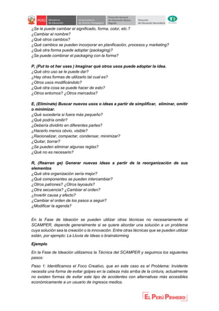 ¿Se le puede cambiar el significado, forma, color, etc.?
¿Cambiar el nombre?
¿Qué otros cambios?
¿Qué cambios se pueden incorporar en planificación, procesos y marketing?
¿Qué otra forma puede adoptar (packaging)?
¿Se puede combinar el packaging con la forma?
P, (Put to ot her uses ) Imaginar qué otros usos puede adoptar la idea.
¿Qué otro uso se le puede dar?
¿Hay otras formas de utilizarlo tal cual es?
¿Otros usos modificándolo?
¿Qué otra cosa se puede hacer de esto?
¿Otros entornos? ¿Otros mercados?
E, (Eliminate) Buscar nuevos usos o ideas a partir de simplificar, eliminar, omitir
o minimizar.
¿Qué sucedería si fuera más pequeño?
¿Qué podría omitir?
¿Debería dividirlo en diferentes partes?
¿Hacerlo menos obvio, visible?
¿Racionalizar, compactar, condensar, minimizar?
¿Quitar, borrar?
¿Se pueden eliminar algunas reglas?
¿Qué no es necesario?
R, (Rearran ge) Generar nuevas ideas a partir de la reorganización de sus
elementos
¿Qué otra organización sería mejor?
¿Qué componentes se pueden intercambiar?
¿Otros patrones? ¿Otros layoauts?
¿Otra secuencia? ¿Cambiar el orden?
¿Invertir causa y efecto?
¿Cambiar el orden de los pasos a seguir?
¿Modificar la agenda?
En la Fase de Ideación se pueden utilizar otras técnicas no necesariamente el
SCAMPER, depende generalmente si se quiere abordar una solución a un problema
cuya solución sea la creación o la innovación. Entre otras técnicas que se pueden utilizar
están, por ejemplo: La Lluvia de Ideas o brainstorming
Ejemplo
En la Fase de Ideación utilizamos la Técnica del SCAMPER y seguimos los siguientes
pasos:
Paso 1: Identificamos el Foco Creativo, que en este caso es el Problema: Invidente
necesita una forma de evitar golpes en la cabeza más arriba de la cintura, actualmente
no existen formas de evitar este tipo de accidentes con alternativas más accesibles
económicamente a un usuario de ingresos medios.
 