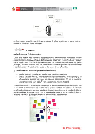 La información recogida nos sirvió para reubicar la placa arduino cerca de la batería y
mejorar la ubicación de los sensores.
5. Evaluar:
Malla Receptora de Información:
Utiliza este método para facilitar la recopilación de la información en tiempo real cuando
presentamos modelos y prototipos. Este se puede utilizar para recibir feedback y discutir
con el equipo, así como para recibir el feedback del usuario mientras interactúa con el
prototipo. Se utiliza la malla para ser sistemáticos con la recopilación de la información
y con la intención de capturar las ideas en las cuatro áreas diferentes.
¿Cómo hacer una malla receptora de información?
 Divide en cuatro cuadrantes un pliego de papel o una pizarra.
 Dibuja un signo más (+) en el cuadrante superior izquierdo, un triángulo ( ) en
el cuadrante superior derecho, un signo de interrogación (?) en el cuadrante
inferior izquierdo y un foco ( ) en el cuadrante inferior derecho.
Es bastante simple. Llena los cuadrantes con el feedback del equipo o del usuario. En
el cuadrante superior izquierdo coloca temas que encuentres interesantes o notables;
en el cuadrante superior derecho van las críticas constructivas; en el cuadrante inferior
izquierdo deben ir las preguntas que la experiencia revele; y en el cuadrante inferior
derecho, las ideas que surjan durante la experiencia o presentación.
 