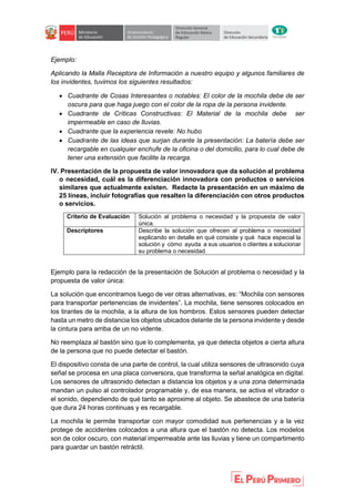 Ejemplo:
Aplicando la Malla Receptora de Información a nuestro equipo y algunos familiares de
los invidentes, tuvimos los siguientes resultados:
 Cuadrante de Cosas Interesantes o notables: El color de la mochila debe de ser
oscura para que haga juego con el color de la ropa de la persona invidente.
 Cuadrante de Críticas Constructivas: El Material de la mochila debe ser
impermeable en caso de lluvias.
 Cuadrante que la experiencia revele: No hubo
 Cuadrante de las ideas que surjan durante la presentación: La batería debe ser
recargable en cualquier enchufe de la oficina o del domicilio, para lo cual debe de
tener una extensión que facilite la recarga.
IV. Presentación de la propuesta de valor innovadora que da solución al problema
o necesidad, cuál es la diferenciación innovadora con productos o servicios
similares que actualmente existen. Redacte la presentación en un máximo de
25 líneas, incluir fotografías que resalten la diferenciación con otros productos
o servicios.
Criterio de Evaluación Solución al problema o necesidad y la propuesta de valor
única.
Descriptores Describe la solución que ofrecen al problema o necesidad
explicando en detalle en qué consiste y qué hace especial la
solución y cómo ayuda a sus usuarios o clientes a solucionar
su problema o necesidad.
Ejemplo para la redacción de la presentación de Solución al problema o necesidad y la
propuesta de valor única:
La solución que encontramos luego de ver otras alternativas, es: “Mochila con sensores
para transportar pertenencias de invidentes”. La mochila, tiene sensores colocados en
los tirantes de la mochila, a la altura de los hombros. Estos sensores pueden detectar
hasta un metro de distancia los objetos ubicados delante de la persona invidente y desde
la cintura para arriba de un no vidente.
No reemplaza al bastón sino que lo complementa, ya que detecta objetos a cierta altura
de la persona que no puede detectar el bastón.
El dispositivo consta de una parte de control, la cual utiliza sensores de ultrasonido cuya
señal se procesa en una placa conversora, que transforma la señal analógica en digital.
Los sensores de ultrasonido detectan a distancia los objetos y a una zona determinada
mandan un pulso al controlador programable y, de esa manera, se activa el vibrador o
el sonido, dependiendo de qué tanto se aproxime al objeto. Se abastece de una batería
que dura 24 horas continuas y es recargable.
La mochila le permite transportar con mayor comodidad sus pertenencias y a la vez
protege de accidentes colocados a una altura que el bastón no detecta. Los modelos
son de color oscuro, con material impermeable ante las lluvias y tiene un compartimento
para guardar un bastón retráctil.
 