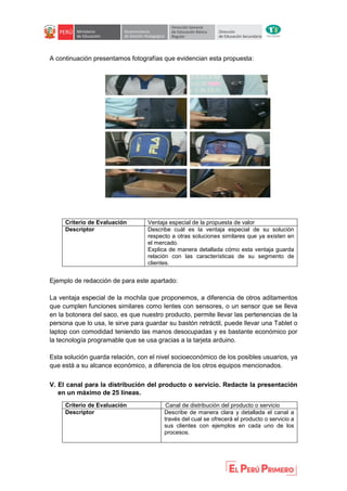 A continuación presentamos fotografías que evidencian esta propuesta:
Criterio de Evaluación Ventaja especial de la propuesta de valor
Descriptor Describe cuál es la ventaja especial de su solución
respecto a otras soluciones similares que ya existen en
el mercado.
Explica de manera detallada cómo esta ventaja guarda
relación con las características de su segmento de
clientes.
Ejemplo de redacción de para este apartado:
La ventaja especial de la mochila que proponemos, a diferencia de otros aditamentos
que cumplen funciones similares como lentes con sensores, o un sensor que se lleva
en la botonera del saco, es que nuestro producto, permite llevar las pertenencias de la
persona que lo usa, le sirve para guardar su bastón retráctil, puede llevar una Tablet o
laptop con comodidad teniendo las manos desocupadas y es bastante económico por
la tecnología programable que se usa gracias a la tarjeta arduino.
Esta solución guarda relación, con el nivel socioeconómico de los posibles usuarios, ya
que está a su alcance económico, a diferencia de los otros equipos mencionados.
V. El canal para la distribución del producto o servicio. Redacte la presentación
en un máximo de 25 líneas.
Criterio de Evaluación Canal de distribución del producto o servicio
Descriptor Describe de manera clara y detallada el canal a
través del cual se ofrecerá el producto o servicio a
sus clientes con ejemplos en cada uno de los
procesos.
 