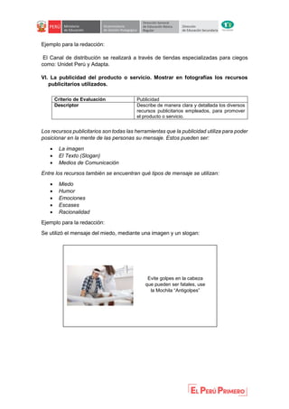 Ejemplo para la redacción:
El Canal de distribución se realizará a través de tiendas especializadas para ciegos
como: Unidet Perú y Adapta.
VI. La publicidad del producto o servicio. Mostrar en fotografías los recursos
publicitarios utilizados.
Criterio de Evaluación Publicidad
Descriptor Describe de manera clara y detallada los diversos
recursos publicitarios empleados, para promover
el producto o servicio.
Los recursos publicitarios son todas las herramientas que la publicidad utiliza para poder
posicionar en la mente de las personas su mensaje. Estos pueden ser:
 La imagen
 El Texto (Slogan)
 Medios de Comunicación
Entre los recursos también se encuentran qué tipos de mensaje se utilizan:
 Miedo
 Humor
 Emociones
 Escases
 Racionalidad
Ejemplo para la redacción:
Se utilizó el mensaje del miedo, mediante una imagen y un slogan:
Evite golpes en la cabeza
que pueden ser fatales, use
la Mochila “Antigolpes”
 