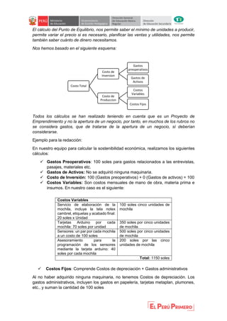 El cálculo del Punto de Equilibrio, nos permite saber el mínimo de unidades a producir,
permite variar el precio si es necesario, planificar las ventas y utilidades, nos permite
también saber cuánto de dinero necesitamos.
Nos hemos basado en el siguiente esquema:
Todos los cálculos se han realizado teniendo en cuenta que es un Proyecto de
Emprendimiento y no la apertura de un negocio, por tanto, en muchos de los rubros no
se considera gastos, que de tratarse de la apertura de un negocio, sí deberían
considerarse.
Ejemplo para la redacción:
En nuestro equipo para calcular la sostenibilidad económica, realizamos los siguientes
cálculos:
 Gastos Preoperativos: 100 soles para gastos relacionados a las entrevistas,
pasajes, materiales etc.
 Gastos de Activos: No se adquirió ninguna maquinaria.
 Costo de Inversión: 100 (Gastos preoperativos) + 0 (Gastos de activos) = 100
 Costos Variables: Son costos mensuales de mano de obra, materia prima e
insumos. En nuestro caso es el siguiente:
 Costos Fijos: Comprende Costos de depreciación + Gastos administrativos
Al no haber adquirido ninguna maquinaria, no tenemos Costos de depreciación. Los
gastos administrativos, incluyen los gastos en papelería, tarjetas metaplan, plumones,
etc., y suman la cantidad de 100 soles
Costo Total
Costo de
Inversion
Gastos
preoperativos
Gastos de
Activos
Costo de
Produccion
Costos
Variables
Costos Fijos
Costos Variables
Servicio de elaboración de la
mochila, incluye la tela notex
cambrel, etiquetas y acabado final:
20 soles x Unidad
100 soles cinco unidades de
mochila
Tarjetas Arduino por cada
mochila: 70 soles por unidad
350 soles por cinco unidades
de mochila
Sensores: un par por cada mochila
a un costo de 100 soles
500 soles por cinco unidades
de mochila
Asesoramiento para la
programación de los sensores
mediante la tarjeta arduino: 40
soles por cada mochila
200 soles por las cinco
unidades de mochila
Total: 1150 soles
 