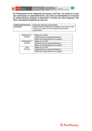 XII. Presentación de los integrantes del equipo y del Tutor, sus metas en la vida,
sus experiencias en emprendimientos y los roles que desempeñan en el equipo
de emprendimiento. Redacte la descripción 10 líneas por cada integrante y del
Tutor. Acompañar fotografías de cada uno.
Criterio de Evaluación Integrantes del equipo emprendedor
Descriptor Presenta todos los elementos señalados en la estructura del
Proyecto por cada uno de los integrantes del equipo
emprendedor.
Participante 1
(FOTO)
Metas en la Vida:
Experiencias en emprendimientos:
Roles que desempeña en el equipo:
Participante n
(FOTO)
Metas en la Vida:
Experiencias en emprendimientos:
Roles que desempeña en el equipo:
Tutor
(FOTO)
Metas en la Vida:
Experiencias en emprendimientos:
Roles que desempeña en el equipo:
 