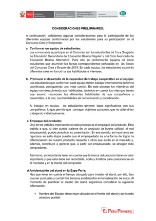 CONSIDERACIONES PRELIMINARES:
A continuación, detallamos algunas consideraciones para la participación de los
diferentes equipos conformados por los estudiantes para su participación en el
Concurso Crea y Emprende:
a. Conformar un equipo de estudiantes:
Los convocados a participar en el Concurso son los estudiantes de 1ro a 5to grado
de Educación Secundaria de Educación Básica Regular y del Ciclo Avanzado de
Educación Básica Alternativa. Para ello se conformarán equipos de cinco
estudiantes que asumirán las tareas correspondientes señaladas en las Bases
del Concurso Crea y Emprende 2019. En cada equipo, los estudiantes asumirán
diferentes roles en función a sus habilidades e intereses.
b. Promover el desarrollo de la capacidad de trabajo cooperativo en el equipo:
Los estudiantes que conforman cada equipo deben trabajar internamente de forma
coordinada, persiguiendo una meta común. En este proceso los miembros del
equipo van descubriendo sus habilidades, teniendo en cuenta los roles que tienen
que asumir, reconocen las diferentes habilidades de sus compañeros y
desarrollan, a la vez, sus habilidades de comunicación y coordinación.
Al trabajar en equipo, los estudiantes generan lazos significativos con sus
compañeros, lo que permite que consigan objetivos comunes, que no obtendrían
trabajando individualmente.
c.Empaque del producto:
Uno de los detalles importantes en este proceso es el empaque del producto. Esto
debido a que, si bien puede tratarse de un producto de buena calidad, el mal
empaquetado puede perjudicar su presentación. En ese sentido, es importante ser
rigurosos en esta etapa puesto que el empaquetado es una forma de lograr la
diferenciación de nuestro producto respecto a otros que están en el mercado y,
además, contribuye a generar que, a partir del empaquetado, se atraigan más
compradores.
Asimismo, es importante tener en cuenta que la marca del producto tiene un valor
importante y que esta debe ser recordable, corta y fonética para posicionarse en
el mercado y en la mente del comprador.
d.Ambientación del stand en la Expo Feria:
Hay que tener en cuenta el tiempo otorgado para instalar el stand, por ello, hay
que ser puntuales y cumplir los tiempos establecidos en la instalación de estos. Al
momento de planificar el diseño del stand sugerimos considerar la siguiente
información:
 Nombre del Equipo: debe estar ubicado en el frontis del stand y ser lo más
atractivo posible.
 