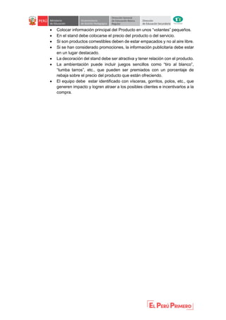  Colocar información principal del Producto en unos “volantes” pequeños.
 En el stand debe colocarse el precio del producto o del servicio.
 Si son productos comestibles deben de estar empacados y no al aire libre.
 Si se han considerado promociones, la información publicitaria debe estar
en un lugar destacado.
 La decoración del stand debe ser atractiva y tener relación con el producto.
 La ambientación puede incluir juegos sencillos como “tiro al blanco”,
“tumba tarros”, etc., que pueden ser premiados con un porcentaje de
rebaja sobre el precio del producto que están ofreciendo.
 El equipo debe estar identificado con vísceras, gorritos, polos, etc., que
generen impacto y logren atraer a los posibles clientes e incentivarlos a la
compra.
 