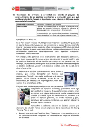 III. Descripción del problema o necesidad que atiende el proyecto de
emprendimiento, de los posibles beneficiarios y explicación sobre por qué
decidieron atenderlo. Redacte la descripción en un máximo de 25 líneas, puede
acompañarla fotografías.
Criterio de Evaluación Necesidad o problema que atiende
Descriptores Describe de manera clara el problema o necesidad que
atiende su proyecto incluyendo información relevante y
datos que permiten comprenderlo y dimensionarlo.
Fundamenta por qué eligieron este problema o necesidad y
describe todos los procesos que sugieren para explorarlo.
Ejemplo para la redacción:
En el Perú existen cerca de 160,000 personas invidentes y casi 600,000 que sufren
de alguna discapacidad visual, que les compromete su calidad de vida, desarrollo
integral y bienestar familiar, según las cifras manejadas por el Ministerio de Salud
(Minsa). Muchas de estas personas invidentes, realizan actividades económicas y
profesionales diariamente, desempeñándose como abogados, masajistas,
catadores u otras profesiones.
Sin embargo, estas personas tienen inconvenientes para trasladarse caminando,
pues tienen ocupada, por lo menos, una de las manos por el uso del bastón y solo
le queda un brazo con el que tendría que transportar sus pertenencias. Sin
embargo, un problema aún más grave es que estas personas están desprotegidas
de posibles accidentes, ya sean en la cabeza o en otras partes del cuerpo, de la
cintura hacia arriba.
La alternativa de solución podría ser el uso de un maletín o
mochila, que permita transportar con facilidad sus
pertenencias. También, para evitar accidentes en la cabeza,
podrían utilizar cascos protectores, como el de los
motociclistas, sin embargo, aún no protege otras partes de su
cuerpo, de la cintura hacia arriba.
Elegimos este problema porque el padre de uno de nuestros
compañeros de equipo es invidente y quisiéramos hacer algo
para facilitarle el transporte de sus pertenencias, así como evitar
accidentes en la cabeza. Asimismo, de resultar una experiencia
positiva, podríamos lograr su comercialización, sabiendo que
existe un mercado potencial, en nuestra localidad y país,
constituido por personas invidentes, que podrían adoptar la
solución que encontremos.
Para definir el problema a atender, los posibles usuarios y la
alternativa de solución, hemos tomado el proceso de la metodología del Desing
Thinking. Para lo cual:
- Primero establecimos el Desafío o Reto: “Diseñar una forma cómoda para que
las personas invidentes transporten sus pertenencias sin peligro de accidentes
en la cabeza”.
 