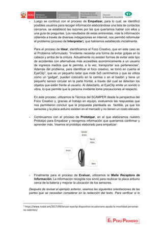 - Luego se continuó con el proceso de Empatizar, para lo cual, se identificó
posibles usuarios para recoger información elaborándose una lista de contactos
cercanos, se estableció las razones por las que queríamos hablar con ellos y
una guía de preguntas. Los resultados de estas entrevistas, más la información
obtenida a través de diversas indagaciones en internet, nos permitió reformular
el problema (proceso de Interpretar), que habíamos establecido inicialmente.
Para el proceso de Idear, identificamos el Foco Creativo, que en este caso es
el Problema reformulado: “Invidente necesita una forma de evitar golpes en la
cabeza y arriba de la cintura. Actualmente no existen formas de evitar este tipo
de accidentes con alternativas más accesibles económicamente a un usuario
de ingresos medios que le permita, a la vez, transportar sus pertenencias”.
Además del problema, para identificar el foco creativo, se tomó en cuenta el
EyeClip3
, que es un pequeño radar que mide 5x5 centímetros y que se utiliza
como un 'gadget', pueden colocarlo en la camisa o en el bastón y tiene un
pequeño sensor circular en la parte frontal, a través del cual se detectan los
objetos que están frente al usuario. Al detectarlo, el EyeClip emite un sonido o
vibra, lo que permite que la persona invidente tome precauciones al respecto.
En este proceso, utilizamos la Técnica del SCAMPER desde la perspectiva del
Foco Creativo y, gracias al trabajo en equipo, evaluamos las respuestas que
nos permitieron concluir que la propuesta planteada es factible, ya que los
sensores y la placa arduino existen en el mercado y no tienen un costo elevado.
- Continuamos con el proceso de Prototipar, en el que elaboramos nuestro
Prototipo para Empatizar y recogimos información que queríamos confirmar y
aprender más. Veamos el prototipo elaborado para empatizar:
- Finalmente para el proceso de Evaluar, utilizamos la Malla Receptora de
Información. La información recogida nos sirvió para reubicar la placa arduino
cerca de la batería y mejorar la ubicación de los sensores.
Después de revisar el ejemplo anterior, veamos las siguientes orientaciones de las
partes que se necesitan considerar en la redacción del texto. Para verificar si lo
3
https://www.nodal.am/2017/09/lanzan-eyeclip-dispositivo-ecuatoriano-ayuda-la-movilidad-personas-
no-videntes/
 