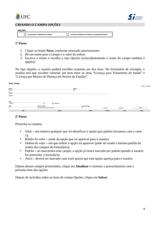CRIANDO O CAMPO OPÇÕES
1º Passo
1. Clique no botão Novo, conforme mostrado anteriormente.
2. Dê um nome para o campo e o valor da ordem.
3. Escreva o rótulo e escolha o tipo Opções (coincidentemente o nome do campo também é
opções).
No tipo Opções, o usuário poderá escolher somente um dos itens. No formulário de exemplo, o
usuário terá que escolher somente um item entre os itens “Licença para Tratamento de Saúde” e
“Licença por Motivo de Doença em Pessoa da Família”.
2º Passo
Preencha os campos:
• Valor – um número qualquer que irá identificar a opção (por padrão iniciamos com o valor
1);
• Rótulo do valor – nome da opção que irá aparecer para o usuário;
• Ordem do valor – em que ordem a opção irá aparecer (pode ser usado o mesmo padrão da
ordem dos campos do formulário);
• Padrão – ao marcarmos esse campo, a opção já estará marcada por padrão quando o usuário
for preencher o formulário;
• Ativo – deverá ser marcado caso você queira que está opção apareça para o usuário.
Depois desses campos preenchidos, clique em Atualizar e continue o preenchimento com o
próximo item das opções.
Depois de incluídos todos os itens do campo Opções, clique em Salvar.
9
 