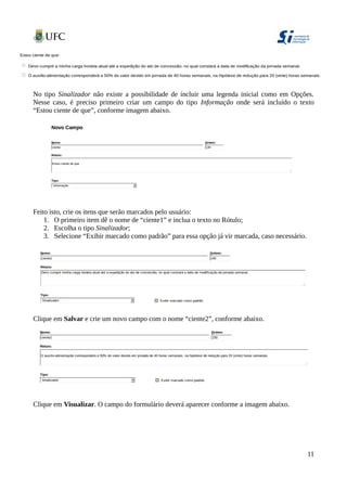 No tipo Sinalizador não existe a possibilidade de incluir uma legenda inicial como em Opções.
Nesse caso, é preciso primeiro criar um campo do tipo Informação onde será incluído o texto
“Estou ciente de que”, conforme imagem abaixo.
Feito isto, crie os itens que serão marcados pelo usuário:
1. O primeiro item dê o nome de “ciente1” e inclua o texto no Rótulo;
2. Escolha o tipo Sinalizador;
3. Selecione “Exibir marcado como padrão” para essa opção já vir marcada, caso necessário.
Clique em Salvar e crie um novo campo com o nome “ciente2”, conforme abaixo.
Clique em Visualizar. O campo do formulário deverá aparecer conforme a imagem abaixo.
11
 