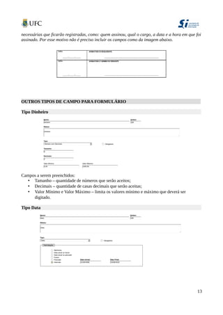 necessárias que ficarão registradas, como: quem assinou, qual o cargo, a data e a hora em que foi
assinado. Por esse motivo não é preciso incluir os campos como da imagem abaixo.
OUTROS TIPOS DE CAMPO PARA FORMULÁRIO
Tipo Dinheiro
Campos a serem preenchidos:
• Tamanho – quantidade de números que serão aceitos;
• Decimais – quantidade de casas decimais que serão aceitas;
• Valor Mínimo e Valor Máximo – limita os valores mínimo e máximo que deverá ser
digitado.
Tipo Data
13
 