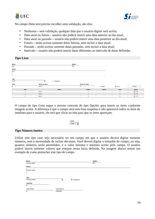 No campo Data será preciso escolher uma validação, são elas:
• Nenhuma – sem validação, qualquer data que o usuário digitar será aceita;
• Data atual ou futuro – usuário não poderá inserir uma data anterior ao dia atual;
• Data atual ou passado – usuário não poderá inserir uma data posterior ao dia atual;
• Futuro – serão aceitas somente datas futuras, sem incluir a data atual;
• Passado – serão aceitas somente datas passadas, sem incluir a data atual;
• Intervalo – usuário não poderá inserir datas diferentes ao intervalo de datas definidas.
Tipo Lista
O campo do tipo Lista segue o mesmo conceito do tipo Opções para inserir os itens, conforme
imagem acima. A diferença é que o campo será uma lista suspensa e não aparecerá todos os itens de
imediato para o usuário, ele terá que clicar na seta para que os itens apareçam.
Tipo Número Inteiro
Utilize este tipo caso seja necessário ter um campo em que o usuário deverá digitar somente
números, sem a necessidade de incluir decimais. Você deverá digitar o tamanho do campo, ou seja,
quantos números serão permitidos; e o valor mínimo e máximo aceito pelo campo. O usuário
poderá inserir somente valores que estejam nessa faixa definida. Na imagem abaixo temos um
exemplo de como preencher este tipo de campo.
14
 