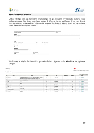 Tipo Número com Decimais
Utilize este tipo caso seja necessário ter um campo em que o usuário deverá digitar números e que
tenham decimais. Este tipo é semelhante ao tipo de Número Inteiro, a diferença é que você deverá
informar quantas casas decimais o campo irá suportar. Na imagem abaixo temos um exemplo de
como preencher este tipo de campo.
Finalizamos a criação do Formulário, para visualizá-lo clique no botão Visualizar na página de
campos.
15
 