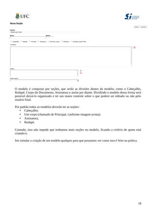 O modelo é composto por seções, que serão as divisões dentro do modelo, como o Cabeçalho,
Rodapé, Corpo do Documento, Assinatura e assim por diante. Dividindo o modelo dessa forma será
possível deixá-lo organizado e ter um maior controle sobre o que poderá ser editado ou não pelo
usuário final.
Por padrão todos os modelos deverão ter as seções:
• Cabeçalho;
• Um corpo (chamado de Principal, conforme imagem acima);
• Assinatura;
• Rodapé.
Contudo, isso não impede que tenhamos mais seções no modelo, ficando a critério de quem está
criando-o.
Irei simular a criação de um modelo qualquer para que possamos ver como isso é feito na prática.
18
 