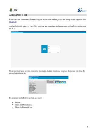 ACESSANDO O SEI
Para acessar o sistema você deverá digitar na barra de endereços do seu navegador o seguinte link:
sei.ufc.br
A tela abaixo irá aparecer e você irá inserir o seu usuário e senha (mesmos utilizados nos sistemas
do SI3).
Na primeira tela de acesso, conforme mostrado abaixo, posicione o cursor do mouse em cima do
menu Administração.
Irá aparecer ao lado três opções, são elas:
• Editor;
• Tipos de Documento;
• Tipos de Formulários;
1
 