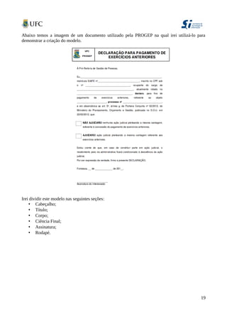 Abaixo temos a imagem de um documento utilizado pela PROGEP na qual irei utilizá-lo para
demonstrar a criação do modelo.
Irei dividir este modelo nas seguintes seções:
• Cabeçalho;
• Título;
• Corpo;
• Ciência Final;
• Assinatura;
• Rodapé.
19
 