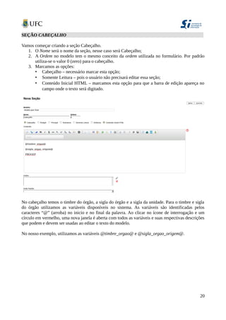 SEÇÃO CABEÇALHO
Vamos começar criando a seção Cabeçalho.
1. O Nome será o nome da seção, nesse caso será Cabeçalho;
2. A Ordem no modelo tem o mesmo conceito da ordem utilizada no formulário. Por padrão
utiliza-se o valor 0 (zero) para o cabeçalho.
3. Marcamos as opções:
• Cabeçalho – necessário marcar esta opção;
• Somente Leitura – pois o usuário não precisará editar essa seção;
• Conteúdo Inicial HTML – marcamos esta opção para que a barra de edição apareça no
campo onde o texto será digitado.
No cabeçalho temos o timbre do órgão, a sigla do órgão e a sigla da unidade. Para o timbre e sigla
do órgão utilizamos as variáveis disponíveis no sistema. As variáveis são identificadas pelos
caracteres “@” (arroba) no inicio e no final da palavra. Ao clicar no ícone de interrogação e um
círculo em vermelho, uma nova janela é aberta com todos as variáveis e suas respectivas descrições
que podem e devem ser usadas ao editar o texto do modelo.
No nosso exemplo, utilizamos as variáveis @timbre_orgao@ e @sigla_orgao_origem@.
20
 