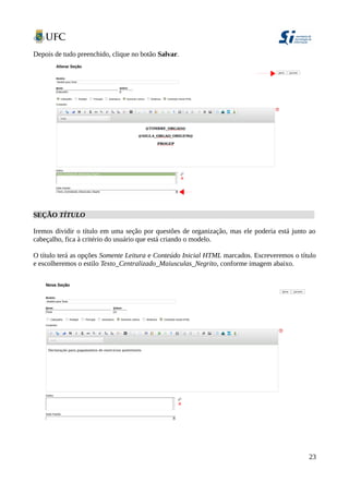Depois de tudo preenchido, clique no botão Salvar.
SEÇÃO TÍTULO
Iremos dividir o título em uma seção por questões de organização, mas ele poderia está junto ao
cabeçalho, fica à critério do usuário que está criando o modelo.
O título terá as opções Somente Leitura e Conteúdo Inicial HTML marcados. Escreveremos o título
e escolheremos o estilo Texto_Centralizado_Maiusculas_Negrito, conforme imagem abaixo.
23
 