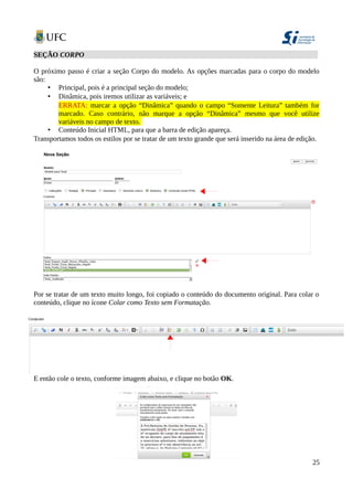 SEÇÃO CORPO
O próximo passo é criar a seção Corpo do modelo. As opções marcadas para o corpo do modelo
são:
• Principal, pois é a principal seção do modelo;
• Dinâmica, pois iremos utilizar as variáveis; e
ERRATA: marcar a opção “Dinâmica” quando o campo “Somente Leitura” também for
marcado. Caso contrário, não marque a opção “Dinâmica” mesmo que você utilize
variáveis no campo de texto.
• Conteúdo Inicial HTML, para que a barra de edição apareça.
Transportamos todos os estilos por se tratar de um texto grande que será inserido na área de edição.
Por se tratar de um texto muito longo, foi copiado o conteúdo do documento original. Para colar o
conteúdo, clique no ícone Colar como Texto sem Formatação.
E então cole o texto, conforme imagem abaixo, e clique no botão OK.
25
 
