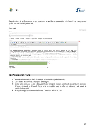 Depois disso, é só formatar o texto, inserindo as variáveis necessárias e indicando os campos em
que o usuário deverá preencher.
SEÇÃO CIÊNCIA FINAL
1. Separe em uma seção o texto em que o usuário não poderá editar;
2. Dê o nome de Ciência Final para esta seção;
3. Insira também nesta seção a data, conforme imagem abaixo, utilizando as variáveis @dia@,
@mes_extenso@ e @ano@ (caso seja necessário usar o mês em número você usará a
variável @mes@);
4. Marque as opções Somente Leitura e Conteúdo Inicial HTML.
26
 