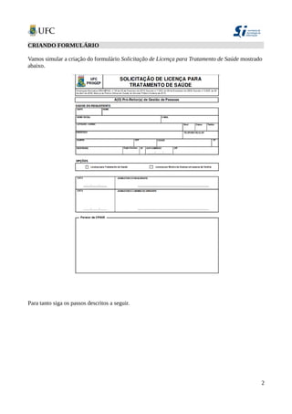 CRIANDO FORMULÁRIO
Vamos simular a criação do formulário Solicitação de Licença para Tratamento de Saúde mostrado
abaixo.
Para tanto siga os passos descritos a seguir.
2
 