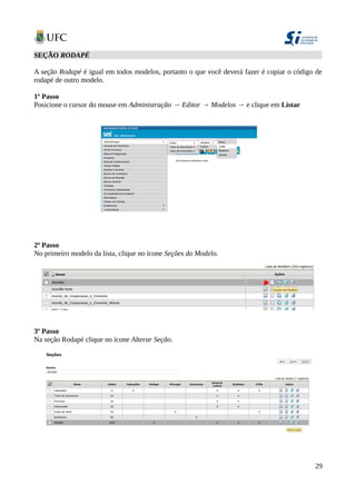 SEÇÃO RODAPÉ
A seção Rodapé é igual em todos modelos, portanto o que você deverá fazer é copiar o código de
rodapé de outro modelo.
1º Passo
Posicione o cursor do mouse em Administração → Editor → Modelos → e clique em Listar
2º Passo
No primeiro modelo da lista, clique no ícone Seções do Modelo.
3º Passo
Na seção Rodapé clique no ícone Alterar Seção.
29
 