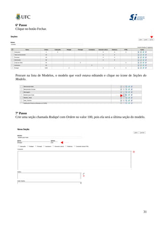 6º Passo
Clique no botão Fechar.
Procure na lista de Modelos, o modelo que você estava editando e clique no ícone de Seções do
Modelo.
7º Passo
Crie uma seção chamada Rodapé com Ordem no valor 100, pois ela será a última seção do modelo.
31
 