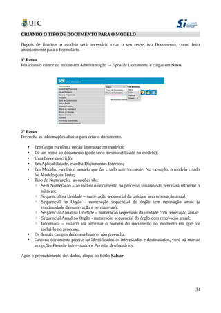CRIANDO O TIPO DE DOCUMENTO PARA O MODELO
Depois de finalizar o modelo será necessário criar o seu respectivo Documento, como feito
anteriormente para o Formulário.
1º Passo
Posicione o cursor do mouse em Administração →Tipos de Documento e clique em Novo.
2º Passo
Preencha as informações abaixo para criar o documento.
• Em Grupo escolha a opção Internos(com modelo);
• Dê um nome ao documento (pode ser o mesmo utilizado no modelo);
• Uma breve descrição;
• Em Aplicabilidade, escolha Documentos Internos;
• Em Modelo, escolha o modelo que foi criado anteriormente. No exemplo, o modelo criado
foi Modelo para Teste;
• Tipo de Numeração, as opções são:
◦ Sem Numeração – ao incluir o documento no processo usuário não precisará informar o
número;
◦ Sequencial na Unidade – numeração sequencial da unidade sem renovação anual;
◦ Sequencial no Órgão - numeração sequencial do órgão sem renovação anual (a
continuidade da numeração é permanente);
◦ Sequencial Anual na Unidade – numeração sequencial da unidade com renovação anual;
◦ Sequencial Anual no Órgão - numeração sequencial do órgão com renovação anual;
◦ Informada – usuário irá informar o número do documento no momento em que for
inclui-lo no processo.
• Os demais campos deixe em branco, não preencha.
• Caso no documento precise ter identificados os interessados e destinatários, você irá marcar
as opções Permite interessados e Permite destinatários.
Após o preenchimento dos dados, clique no botão Salvar.
34
 