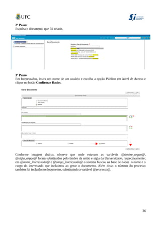 2º Passo
Escolha o documento que foi criado.
3º Passo
Em Interessados, insira um nome de um usuário e escolha a opção Público em Nível de Acesso e
clique no botão Confirmar Dados.
Conforme imagem abaixo, observe que onde estavam as variáveis @timbre_orgao@,
@sigla_orgao@ foram substituídos pelo timbre da união e sigla da Universidade, respectivamente;
em @nome_interessado@ e @cargo_interessado@ o sistema buscou na base de dados o nome e o
cargo do interessado que incluímos ao gerar o documento. Além disso o número do processo
também foi incluído no documento, substituindo a variável @processo@.
36
 