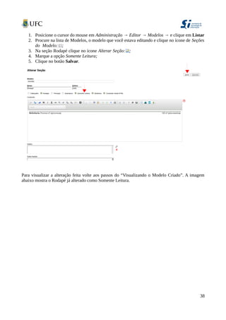 1. Posicione o cursor do mouse em Administração → Editor → Modelos → e clique em Listar
2. Procure na lista de Modelos, o modelo que você estava editando e clique no ícone de Seções
do Modelo: ;
3. Na seção Rodapé clique no ícone Alterar Seção: ;
4. Marque a opção Somente Leitura;
5. Clique no botão Salvar.
Para visualizar a alteração feita volte aos passos do “Visualizando o Modelo Criado”. A imagem
abaixo mostra o Rodapé já alterado como Somente Leitura.
38
 
