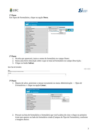 1º Passo
Em Tipos de Formulários, clique na opção Novo.
2º Passo
1. Na tela que aparecerá, insira o nome do formulário no campo Nome;
2. Insira uma breve descrição sobre o que se trata tal formulário no campo Descrição;
3. Clique no botão Salvar.
3º Passo
1. Depois de salvo, posicione o mouse novamente no menu Administração → Tipos de
Formulários e clique na opção Listar;
2. Procure na lista de formulários o formulário que você acabou de criar e clique no primeiro
ícone que aparece ao lado do formulário criado (Campos do Tipo de Formulário), conforme
a imagem abaixo.
3
 